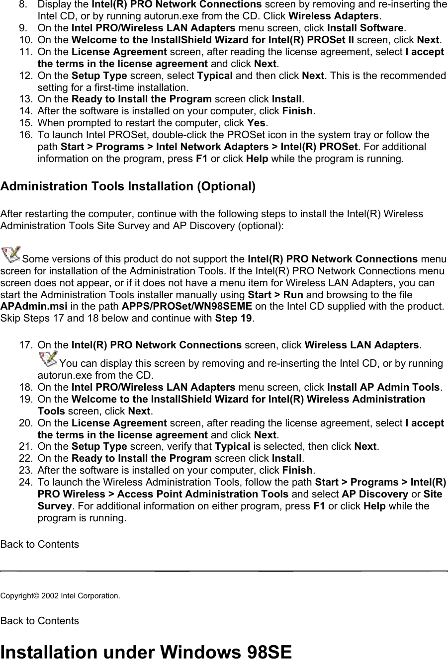 8. Display the Intel(R) PRO Network Connections screen by removing and re-inserting the Intel CD, or by running autorun.exe from the CD. Click Wireless Adapters. 9. On the Intel PRO/Wireless LAN Adapters menu screen, click Install Software. 10. On the Welcome to the InstallShield Wizard for Intel(R) PROSet II screen, click Next. 11. On the License Agreement screen, after reading the license agreement, select I accept the terms in the license agreement and click Next. 12. On the Setup Type screen, select Typical and then click Next. This is the recommended setting for a first-time installation.  13. On the Ready to Install the Program screen click Install. 14.  After the software is installed on your computer, click Finish. 15.  When prompted to restart the computer, click Yes. 16.  To launch Intel PROSet, double-click the PROSet icon in the system tray or follow the path Start &gt; Programs &gt; Intel Network Adapters &gt; Intel(R) PROSet. For additional information on the program, press F1 or click Help while the program is running. Administration Tools Installation (Optional) After restarting the computer, continue with the following steps to install the Intel(R) Wireless Administration Tools Site Survey and AP Discovery (optional):  Some versions of this product do not support the Intel(R) PRO Network Connections menu screen for installation of the Administration Tools. If the Intel(R) PRO Network Connections menu screen does not appear, or if it does not have a menu item for Wireless LAN Adapters, you can start the Administration Tools installer manually using Start &gt; Run and browsing to the file APAdmin.msi in the path APPS/PROSet/WN98SEME on the Intel CD supplied with the product. Skip Steps 17 and 18 below and continue with Step 19.  17. On the Intel(R) PRO Network Connections screen, click Wireless LAN Adapters.  You can display this screen by removing and re-inserting the Intel CD, or by running autorun.exe from the CD. 18. On the Intel PRO/Wireless LAN Adapters menu screen, click Install AP Admin Tools. 19. On the Welcome to the InstallShield Wizard for Intel(R) Wireless Administration Tools screen, click Next.  20. On the License Agreement screen, after reading the license agreement, select I accept the terms in the license agreement and click Next.  21. On the Setup Type screen, verify that Typical is selected, then click Next. 22. On the Ready to Install the Program screen click Install. 23.  After the software is installed on your computer, click Finish. 24.  To launch the Wireless Administration Tools, follow the path Start &gt; Programs &gt; Intel(R) PRO Wireless &gt; Access Point Administration Tools and select AP Discovery or Site Survey. For additional information on either program, press F1 or click Help while the program is running. Back to Contents   Copyright© 2002 Intel Corporation.  Back to Contents Installation under Windows 98SE 