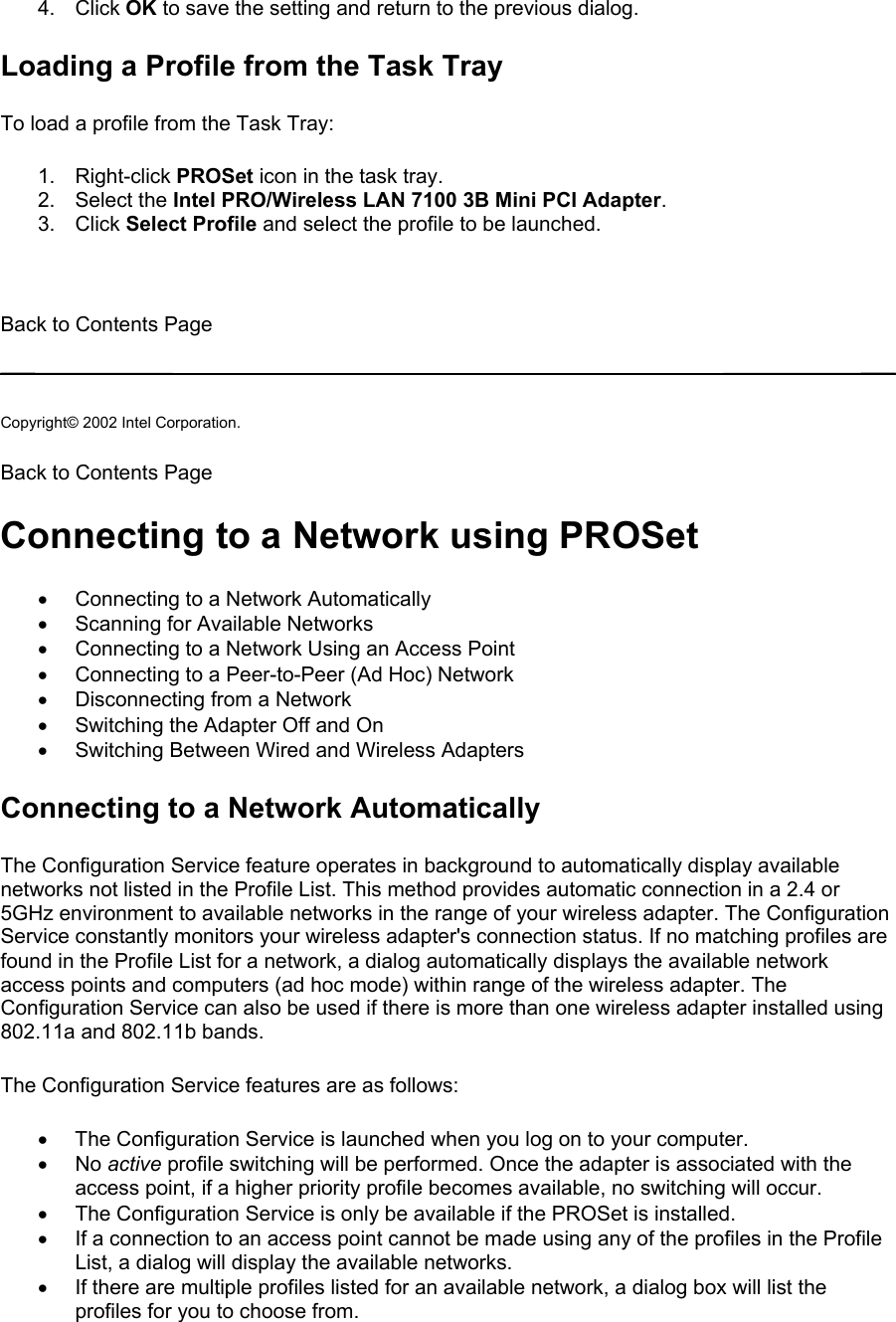 4. Click OK to save the setting and return to the previous dialog. Loading a Profile from the Task Tray To load a profile from the Task Tray:  1. Right-click PROSet icon in the task tray. 2. Select the Intel PRO/Wireless LAN 7100 3B Mini PCI Adapter. 3. Click Select Profile and select the profile to be launched.   Back to Contents Page   Copyright© 2002 Intel Corporation.  Back to Contents Page  Connecting to a Network using PROSet •  Connecting to a Network Automatically •  Scanning for Available Networks •  Connecting to a Network Using an Access Point •  Connecting to a Peer-to-Peer (Ad Hoc) Network •  Disconnecting from a Network •  Switching the Adapter Off and On •  Switching Between Wired and Wireless Adapters Connecting to a Network Automatically The Configuration Service feature operates in background to automatically display available networks not listed in the Profile List. This method provides automatic connection in a 2.4 or 5GHz environment to available networks in the range of your wireless adapter. The Configuration Service constantly monitors your wireless adapter&apos;s connection status. If no matching profiles are found in the Profile List for a network, a dialog automatically displays the available network access points and computers (ad hoc mode) within range of the wireless adapter. The Configuration Service can also be used if there is more than one wireless adapter installed using 802.11a and 802.11b bands.  The Configuration Service features are as follows:  •  The Configuration Service is launched when you log on to your computer. •  No active profile switching will be performed. Once the adapter is associated with the access point, if a higher priority profile becomes available, no switching will occur. •  The Configuration Service is only be available if the PROSet is installed. •  If a connection to an access point cannot be made using any of the profiles in the Profile List, a dialog will display the available networks. •  If there are multiple profiles listed for an available network, a dialog box will list the profiles for you to choose from. 