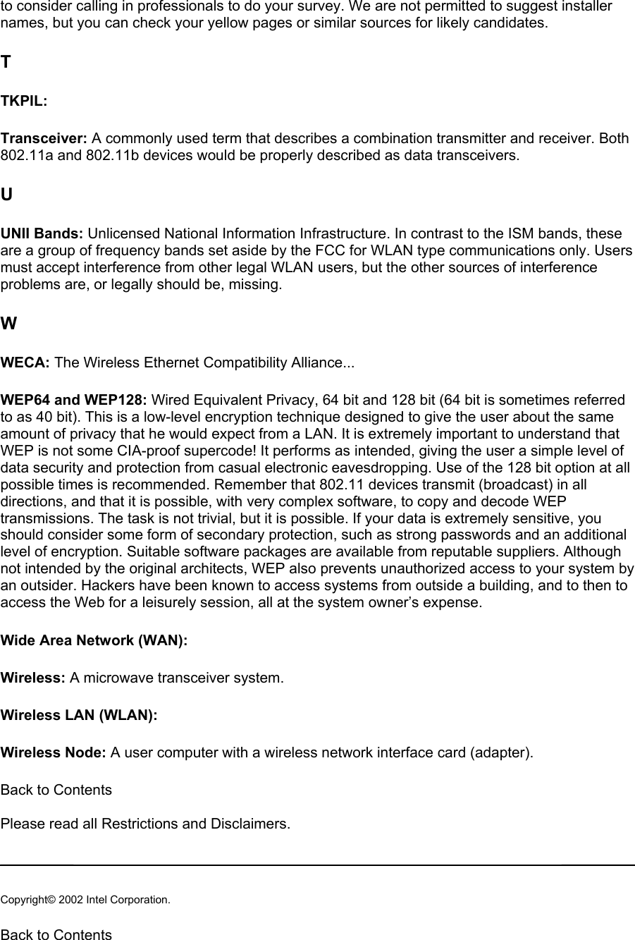 to consider calling in professionals to do your survey. We are not permitted to suggest installer names, but you can check your yellow pages or similar sources for likely candidates.  T TKPIL:  Transceiver: A commonly used term that describes a combination transmitter and receiver. Both 802.11a and 802.11b devices would be properly described as data transceivers.  U UNII Bands: Unlicensed National Information Infrastructure. In contrast to the ISM bands, these are a group of frequency bands set aside by the FCC for WLAN type communications only. Users must accept interference from other legal WLAN users, but the other sources of interference problems are, or legally should be, missing.  W WECA: The Wireless Ethernet Compatibility Alliance...  WEP64 and WEP128: Wired Equivalent Privacy, 64 bit and 128 bit (64 bit is sometimes referred to as 40 bit). This is a low-level encryption technique designed to give the user about the same amount of privacy that he would expect from a LAN. It is extremely important to understand that WEP is not some CIA-proof supercode! It performs as intended, giving the user a simple level of data security and protection from casual electronic eavesdropping. Use of the 128 bit option at all possible times is recommended. Remember that 802.11 devices transmit (broadcast) in all directions, and that it is possible, with very complex software, to copy and decode WEP transmissions. The task is not trivial, but it is possible. If your data is extremely sensitive, you should consider some form of secondary protection, such as strong passwords and an additional level of encryption. Suitable software packages are available from reputable suppliers. Although not intended by the original architects, WEP also prevents unauthorized access to your system by an outsider. Hackers have been known to access systems from outside a building, and to then to access the Web for a leisurely session, all at the system owner’s expense.  Wide Area Network (WAN):  Wireless: A microwave transceiver system.  Wireless LAN (WLAN):  Wireless Node: A user computer with a wireless network interface card (adapter).  Back to Contents   Please read all Restrictions and Disclaimers.   Copyright© 2002 Intel Corporation.  Back to Contents  