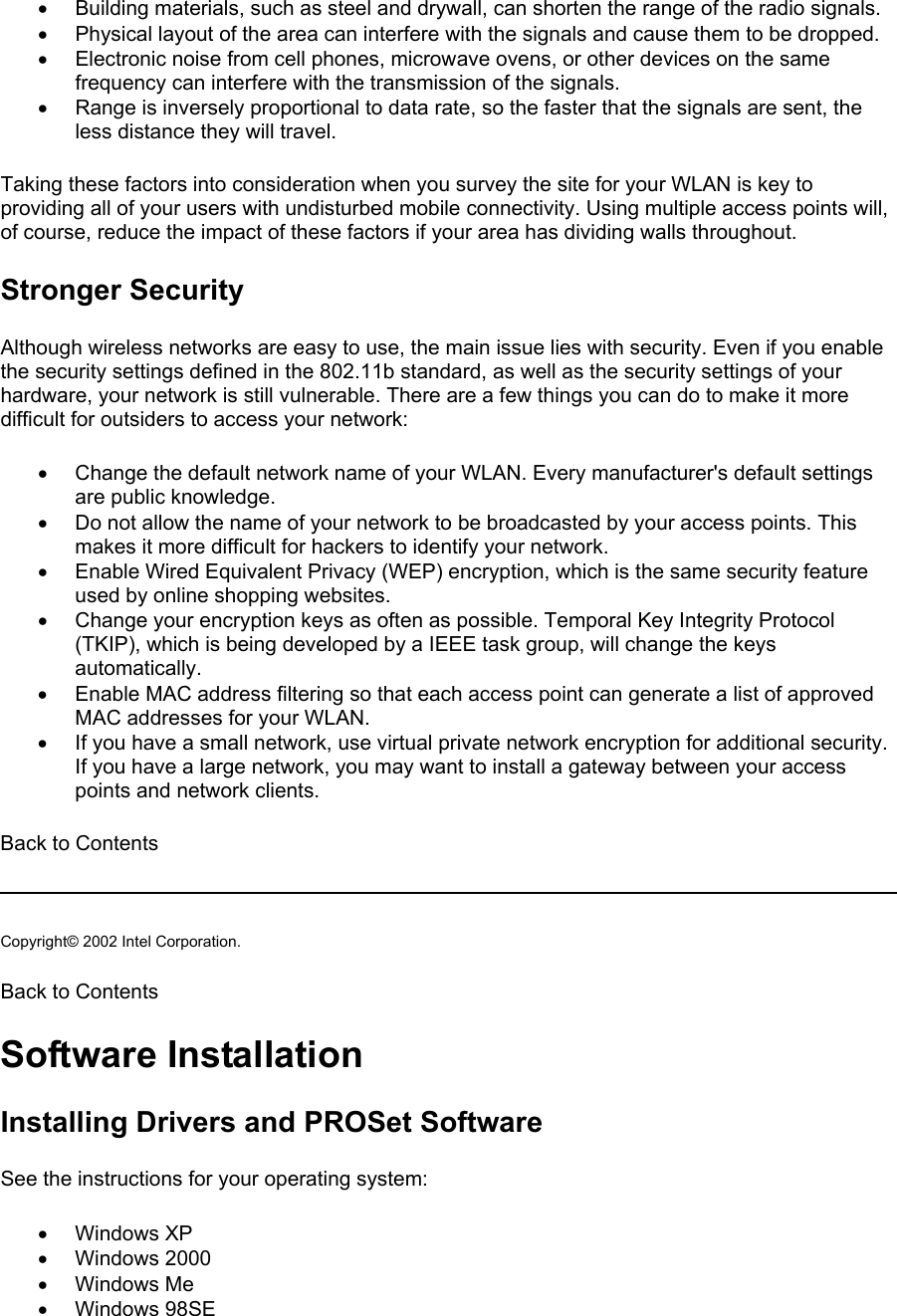 •  Building materials, such as steel and drywall, can shorten the range of the radio signals. •  Physical layout of the area can interfere with the signals and cause them to be dropped. •  Electronic noise from cell phones, microwave ovens, or other devices on the same frequency can interfere with the transmission of the signals. •  Range is inversely proportional to data rate, so the faster that the signals are sent, the less distance they will travel. Taking these factors into consideration when you survey the site for your WLAN is key to providing all of your users with undisturbed mobile connectivity. Using multiple access points will, of course, reduce the impact of these factors if your area has dividing walls throughout.  Stronger Security Although wireless networks are easy to use, the main issue lies with security. Even if you enable the security settings defined in the 802.11b standard, as well as the security settings of your hardware, your network is still vulnerable. There are a few things you can do to make it more difficult for outsiders to access your network:  •  Change the default network name of your WLAN. Every manufacturer&apos;s default settings are public knowledge. •  Do not allow the name of your network to be broadcasted by your access points. This makes it more difficult for hackers to identify your network. •  Enable Wired Equivalent Privacy (WEP) encryption, which is the same security feature used by online shopping websites. •  Change your encryption keys as often as possible. Temporal Key Integrity Protocol (TKIP), which is being developed by a IEEE task group, will change the keys automatically. •  Enable MAC address filtering so that each access point can generate a list of approved MAC addresses for your WLAN. •  If you have a small network, use virtual private network encryption for additional security. If you have a large network, you may want to install a gateway between your access points and network clients. Back to Contents   Copyright© 2002 Intel Corporation.  Back to Contents  Software Installation Installing Drivers and PROSet Software See the instructions for your operating system: •  Windows XP •  Windows 2000 •  Windows Me •  Windows 98SE 