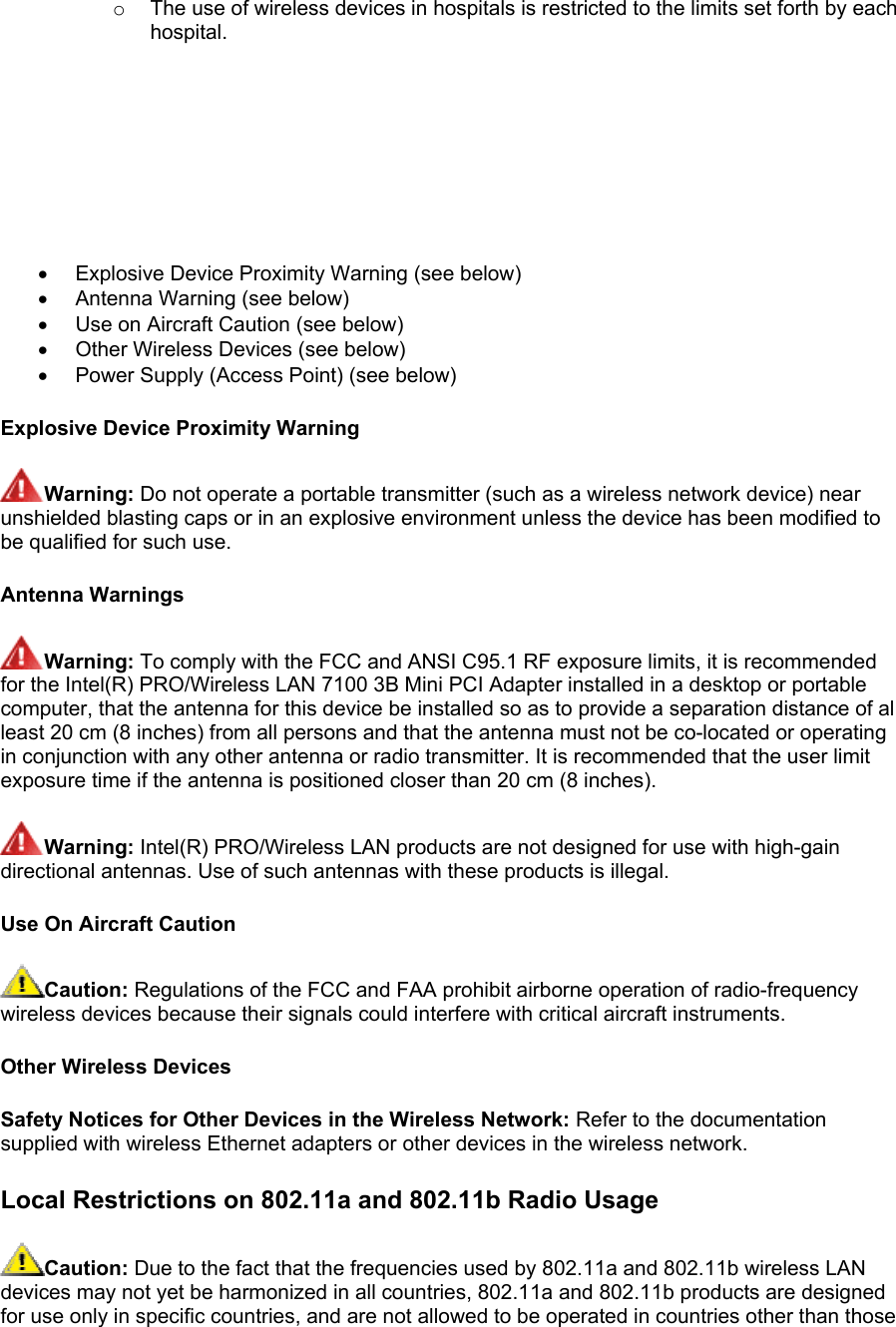 o  The use of wireless devices in hospitals is restricted to the limits set forth by each hospital.         •  Explosive Device Proximity Warning (see below)  •  Antenna Warning (see below) •  Use on Aircraft Caution (see below) •  Other Wireless Devices (see below) •  Power Supply (Access Point) (see below) Explosive Device Proximity Warning Warning: Do not operate a portable transmitter (such as a wireless network device) near unshielded blasting caps or in an explosive environment unless the device has been modified to be qualified for such use. Antenna Warnings Warning: To comply with the FCC and ANSI C95.1 RF exposure limits, it is recommended for the Intel(R) PRO/Wireless LAN 7100 3B Mini PCI Adapter installed in a desktop or portable computer, that the antenna for this device be installed so as to provide a separation distance of al least 20 cm (8 inches) from all persons and that the antenna must not be co-located or operating in conjunction with any other antenna or radio transmitter. It is recommended that the user limit exposure time if the antenna is positioned closer than 20 cm (8 inches). Warning: Intel(R) PRO/Wireless LAN products are not designed for use with high-gain directional antennas. Use of such antennas with these products is illegal. Use On Aircraft Caution Caution: Regulations of the FCC and FAA prohibit airborne operation of radio-frequency wireless devices because their signals could interfere with critical aircraft instruments. Other Wireless Devices Safety Notices for Other Devices in the Wireless Network: Refer to the documentation supplied with wireless Ethernet adapters or other devices in the wireless network. Local Restrictions on 802.11a and 802.11b Radio Usage  Caution: Due to the fact that the frequencies used by 802.11a and 802.11b wireless LAN devices may not yet be harmonized in all countries, 802.11a and 802.11b products are designed for use only in specific countries, and are not allowed to be operated in countries other than those 