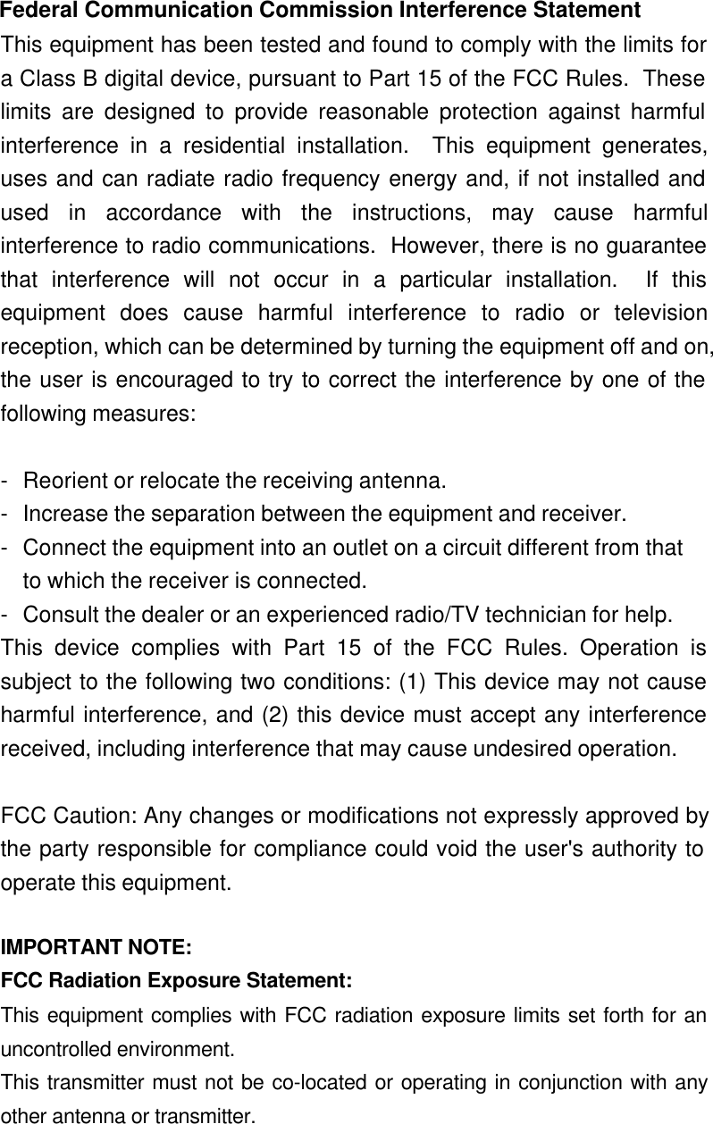  Federal Communication Commission Interference Statement This equipment has been tested and found to comply with the limits fora Class B digital device, pursuant to Part 15 of the FCC Rules.  Theselimits are designed to provide reasonable protection against harmfulinterference in a residential installation.  This equipment generates,uses and can radiate radio frequency energy and, if not installed andused in accordance with the instructions, may cause harmfulinterference to radio communications.  However, there is no guaranteethat interference will not occur in a particular installation.  If thisequipment does cause harmful interference to radio or televisionreception, which can be determined by turning the equipment off and on,the user is encouraged to try to correct the interference by one of thefollowing measures:  -Reorient or relocate the receiving antenna. -Increase the separation between the equipment and receiver. -Connect the equipment into an outlet on a circuit different from that to which the receiver is connected. -Consult the dealer or an experienced radio/TV technician for help. This device complies with Part 15 of the FCC Rules. Operation issubject to the following two conditions: (1) This device may not causeharmful interference, and (2) this device must accept any interferencereceived, including interference that may cause undesired operation.  FCC Caution: Any changes or modifications not expressly approved bythe party responsible for compliance could void the user&apos;s authority tooperate this equipment.  IMPORTANT NOTE: FCC Radiation Exposure Statement: This equipment complies with FCC radiation exposure limits set forth for anuncontrolled environment. This transmitter must not be co-located or operating in conjunction with anyother antenna or transmitter.