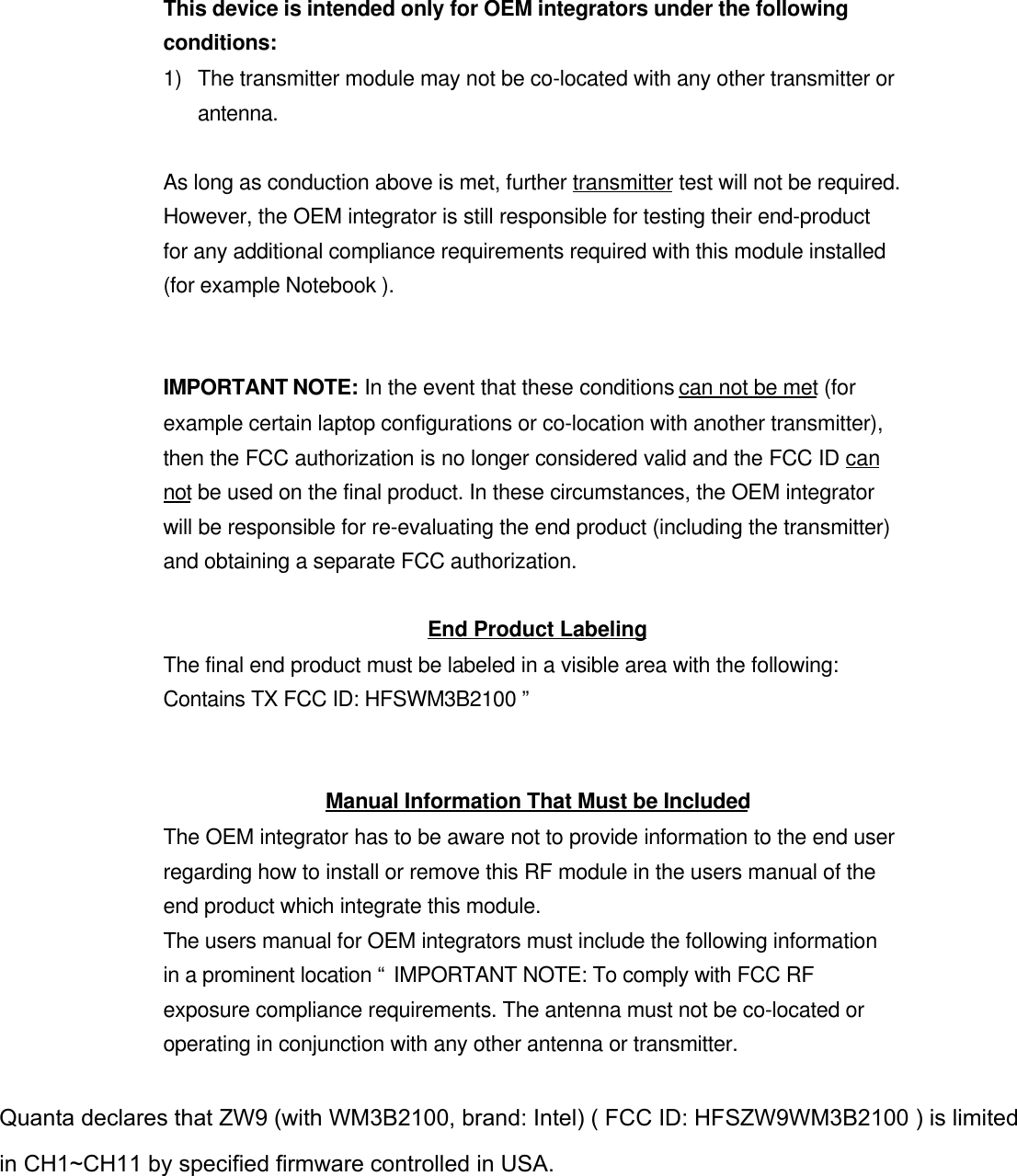 This device is intended only for OEM integrators under the followingconditions:1) The transmitter module may not be co-located with any other transmitter orantenna.As long as conduction above is met, further transmitter test will not be required.However, the OEM integrator is still responsible for testing their end-productfor any additional compliance requirements required with this module installed(for example Notebook ).IMPORTANT NOTE: In the event that these conditions can not be met (forexample certain laptop configurations or co-location with another transmitter),then the FCC authorization is no longer considered valid and the FCC ID cannot be used on the final product. In these circumstances, the OEM integratorwill be responsible for re-evaluating the end product (including the transmitter)and obtaining a separate FCC authorization.End Product LabelingThe final end product must be labeled in a visible area with the following:Contains TX FCC ID: HFSWM3B2100 ”Manual Information That Must be IncludedThe OEM integrator has to be aware not to provide information to the end userregarding how to install or remove this RF module in the users manual of theend product which integrate this module.The users manual for OEM integrators must include the following informationin a prominent location “ IMPORTANT NOTE: To comply with FCC RFexposure compliance requirements. The antenna must not be co-located oroperating in conjunction with any other antenna or transmitter.Quanta declares that ZW9 (with WM3B2100, brand: Intel) ( FCC ID: HFSZW9WM3B2100 ) is limited in CH1~CH11 by specified firmware controlled in USA. 