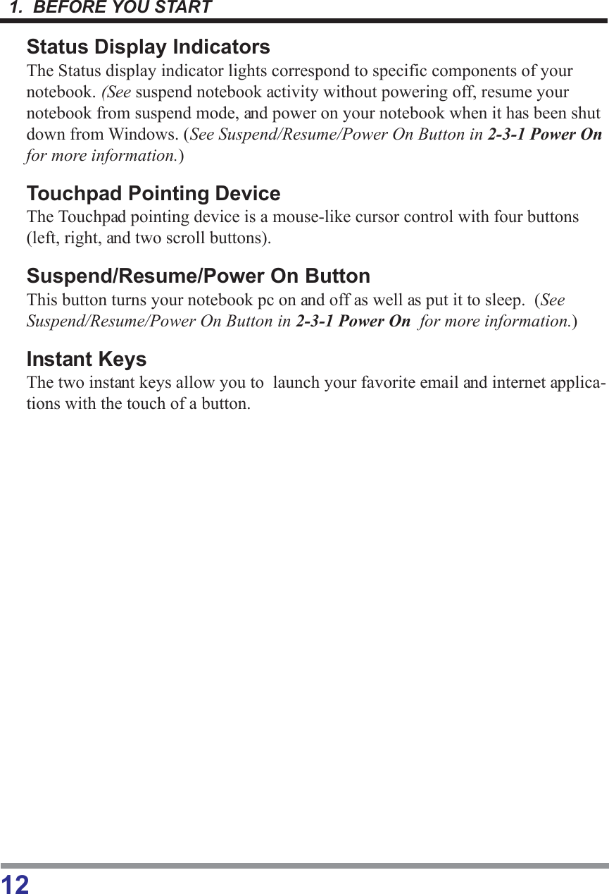 1.  BEFORE YOU START12Status Display IndicatorsThe Status display indicator lights correspond to specific components of yournotebook. (See suspend notebook activity without powering off, resume yournotebook from suspend mode, and power on your notebook when it has been shutdown from Windows. (See Suspend/Resume/Power On Button in 2-3-1 Power Onfor more information.)Touchpad Pointing DeviceThe Touchpad pointing device is a mouse-like cursor control with four buttons(left, right, and two scroll buttons).Suspend/Resume/Power On ButtonThis button turns your notebook pc on and off as well as put it to sleep.  (SeeSuspend/Resume/Power On Button in 2-3-1 Power On  for more information.)Instant KeysThe two instant keys allow you to  launch your favorite email and internet applica-tions with the touch of a button.