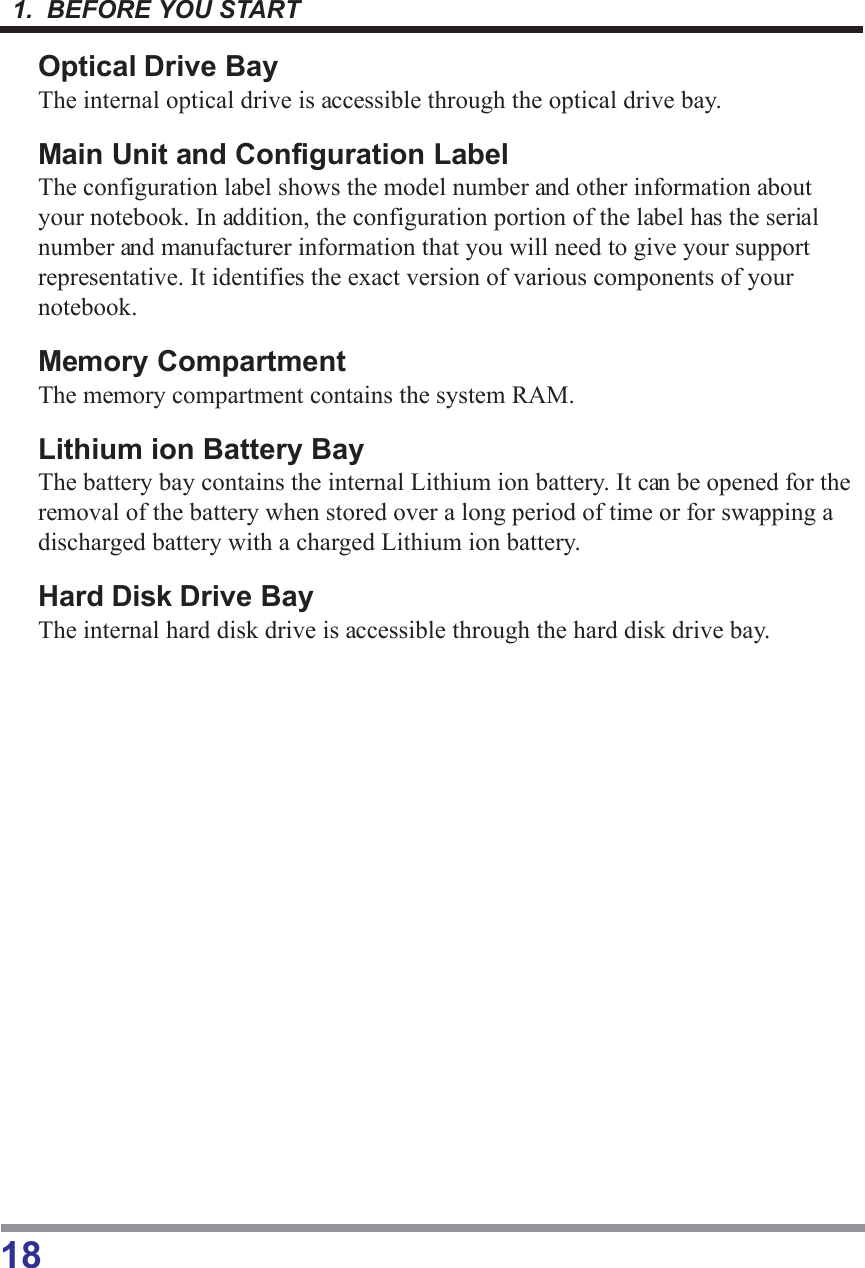 1.  BEFORE YOU START18Optical Drive BayThe internal optical drive is accessible through the optical drive bay.Main Unit and Configuration LabelThe configuration label shows the model number and other information aboutyour notebook. In addition, the configuration portion of the label has the serialnumber and manufacturer information that you will need to give your supportrepresentative. It identifies the exact version of various components of yournotebook.Memory CompartmentThe memory compartment contains the system RAM.Lithium ion Battery BayThe battery bay contains the internal Lithium ion battery. It can be opened for theremoval of the battery when stored over a long period of time or for swapping adischarged battery with a charged Lithium ion battery.Hard Disk Drive BayThe internal hard disk drive is accessible through the hard disk drive bay.