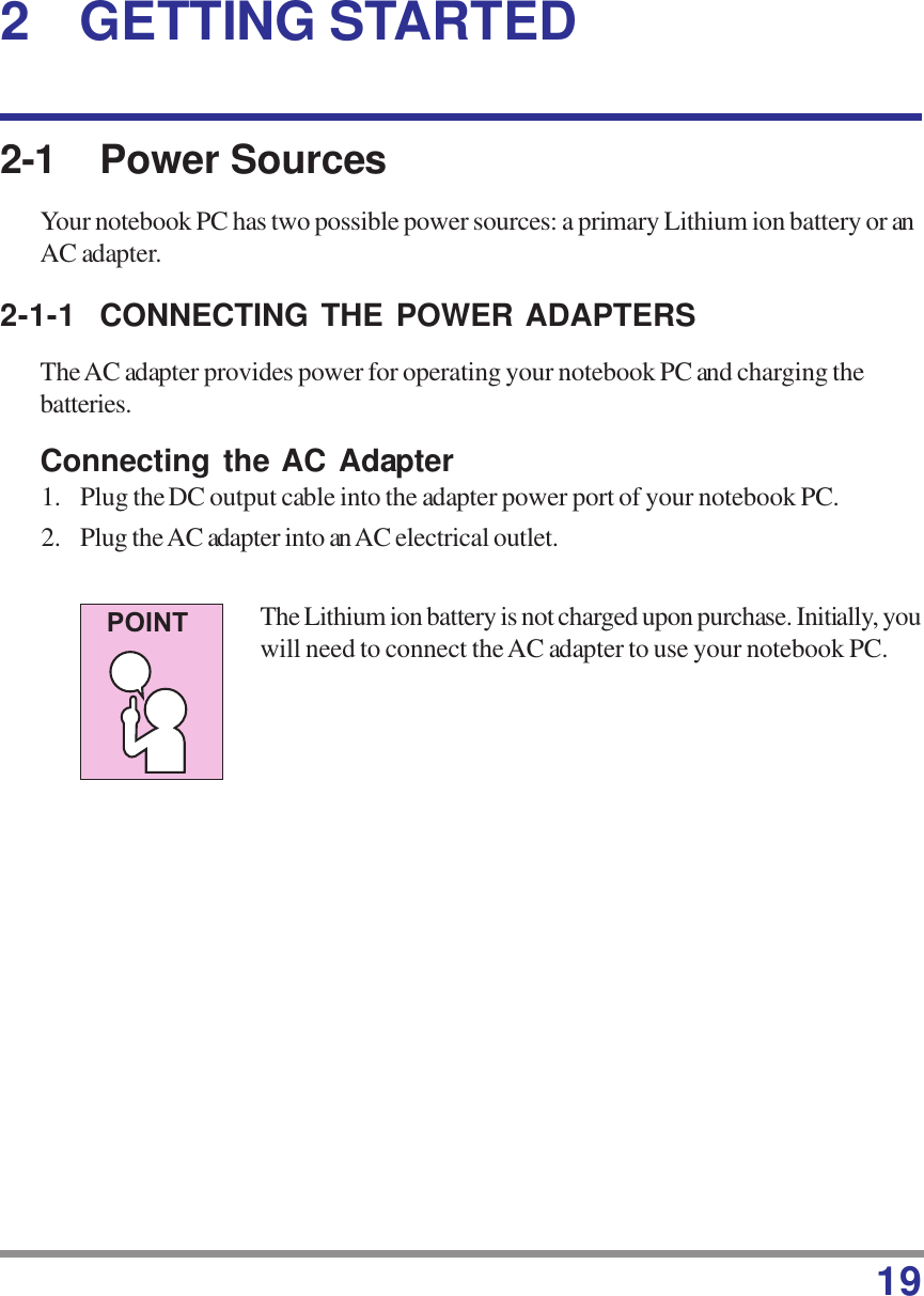 192 GETTING STARTED2-1 Power SourcesYour notebook PC has two possible power sources: a primary Lithium ion battery or anAC adapter.2-1-1 CONNECTING THE POWER ADAPTERSThe AC adapter provides power for operating your notebook PC and charging thebatteries.Connecting the AC Adapter1. Plug the DC output cable into the adapter power port of your notebook PC.2. Plug the AC adapter into an AC electrical outlet.The Lithium ion battery is not charged upon purchase. Initially, youwill need to connect the AC adapter to use your notebook PC.POINT