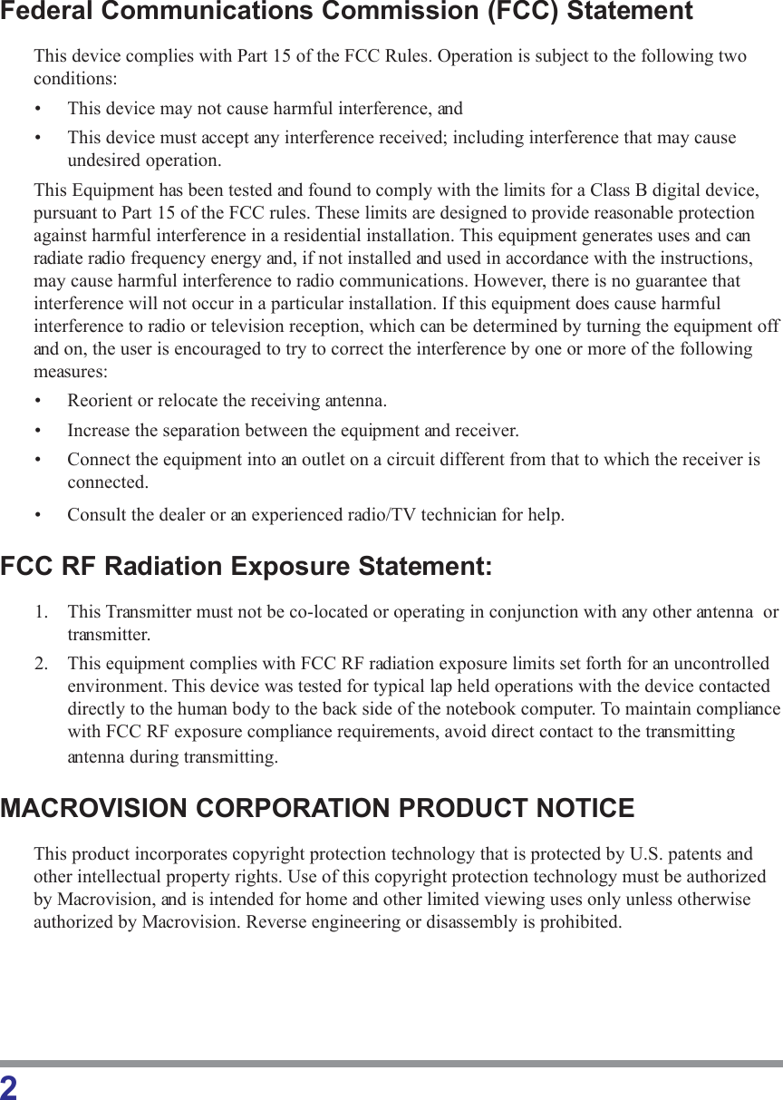 2Federal Communications Commission (FCC) StatementThis device complies with Part 15 of the FCC Rules. Operation is subject to the following twoconditions:• This device may not cause harmful interference, and• This device must accept any interference received; including interference that may causeundesired operation.This Equipment has been tested and found to comply with the limits for a Class B digital device,pursuant to Part 15 of the FCC rules. These limits are designed to provide reasonable protectionagainst harmful interference in a residential installation. This equipment generates uses and canradiate radio frequency energy and, if not installed and used in accordance with the instructions,may cause harmful interference to radio communications. However, there is no guarantee thatinterference will not occur in a particular installation. If this equipment does cause harmfulinterference to radio or television reception, which can be determined by turning the equipment offand on, the user is encouraged to try to correct the interference by one or more of the followingmeasures:• Reorient or relocate the receiving antenna.• Increase the separation between the equipment and receiver.• Connect the equipment into an outlet on a circuit different from that to which the receiver isconnected.• Consult the dealer or an experienced radio/TV technician for help.FCC RF Radiation Exposure Statement:1. This Transmitter must not be co-located or operating in conjunction with any other antenna  ortransmitter.2. This equipment complies with FCC RF radiation exposure limits set forth for an uncontrolledenvironment. This device was tested for typical lap held operations with the device contacteddirectly to the human body to the back side of the notebook computer. To maintain compliancewith FCC RF exposure compliance requirements, avoid direct contact to the transmittingantenna during transmitting.MACROVISION CORPORATION PRODUCT NOTICEThis product incorporates copyright protection technology that is protected by U.S. patents andother intellectual property rights. Use of this copyright protection technology must be authorizedby Macrovision, and is intended for home and other limited viewing uses only unless otherwiseauthorized by Macrovision. Reverse engineering or disassembly is prohibited.