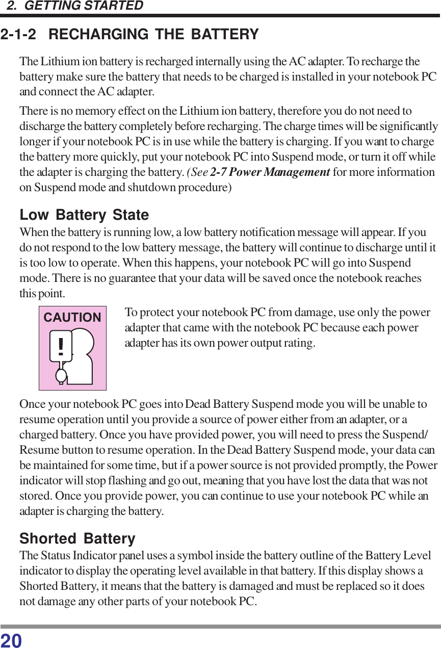 202.  GETTING STARTED2-1-2 RECHARGING THE BATTERYThe Lithium ion battery is recharged internally using the AC adapter. To recharge thebattery make sure the battery that needs to be charged is installed in your notebook PCand connect the AC adapter.There is no memory effect on the Lithium ion battery, therefore you do not need todischarge the battery completely before recharging. The charge times will be significantlylonger if your notebook PC is in use while the battery is charging. If you want to chargethe battery more quickly, put your notebook PC into Suspend mode, or turn it off whilethe adapter is charging the battery. (See 2-7 Power Management for more informationon Suspend mode and shutdown procedure)Low Battery StateWhen the battery is running low, a low battery notification message will appear. If youdo not respond to the low battery message, the battery will continue to discharge until itis too low to operate. When this happens, your notebook PC will go into Suspendmode. There is no guarantee that your data will be saved once the notebook reachesthis point.To protect your notebook PC from damage, use only the poweradapter that came with the notebook PC because each poweradapter has its own power output rating.Once your notebook PC goes into Dead Battery Suspend mode you will be unable toresume operation until you provide a source of power either from an adapter, or acharged battery. Once you have provided power, you will need to press the Suspend/Resume button to resume operation. In the Dead Battery Suspend mode, your data canbe maintained for some time, but if a power source is not provided promptly, the Powerindicator will stop flashing and go out, meaning that you have lost the data that was notstored. Once you provide power, you can continue to use your notebook PC while anadapter is charging the battery.Shorted BatteryThe Status Indicator panel uses a symbol inside the battery outline of the Battery Levelindicator to display the operating level available in that battery. If this display shows aShorted Battery, it means that the battery is damaged and must be replaced so it doesnot damage any other parts of your notebook PC.CAUTION