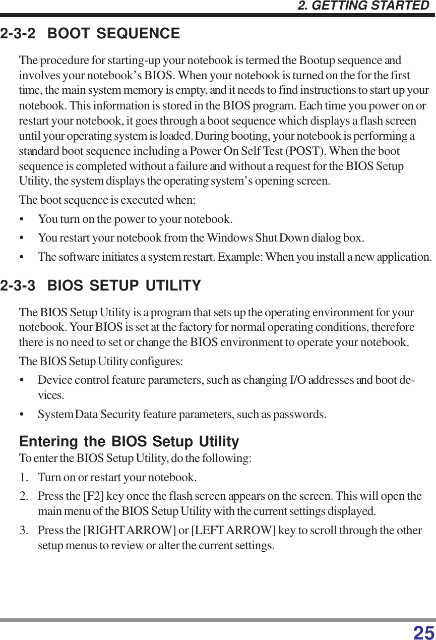 252. GETTING STARTED2-3-2 BOOT SEQUENCEThe procedure for starting-up your notebook is termed the Bootup sequence andinvolves your notebook’s BIOS. When your notebook is turned on the for the firsttime, the main system memory is empty, and it needs to find instructions to start up yournotebook. This information is stored in the BIOS program. Each time you power on orrestart your notebook, it goes through a boot sequence which displays a flash screenuntil your operating system is loaded. During booting, your notebook is performing astandard boot sequence including a Power On Self Test (POST). When the bootsequence is completed without a failure and without a request for the BIOS SetupUtility, the system displays the operating system’s opening screen.The boot sequence is executed when:• You turn on the power to your notebook.• You restart your notebook from the Windows Shut Down dialog box.• The software initiates a system restart. Example: When you install a new application.2-3-3 BIOS SETUP UTILITYThe BIOS Setup Utility is a program that sets up the operating environment for yournotebook. Your BIOS is set at the factory for normal operating conditions, thereforethere is no need to set or change the BIOS environment to operate your notebook.The BIOS Setup Utility configures:• Device control feature parameters, such as changing I/O addresses and boot de-vices.• System Data Security feature parameters, such as passwords.Entering the BIOS Setup UtilityTo enter the BIOS Setup Utility, do the following:1. Turn on or restart your notebook.2. Press the [F2] key once the flash screen appears on the screen. This will open themain menu of the BIOS Setup Utility with the current settings displayed.3. Press the [RIGHT ARROW] or [LEFT ARROW] key to scroll through the othersetup menus to review or alter the current settings.