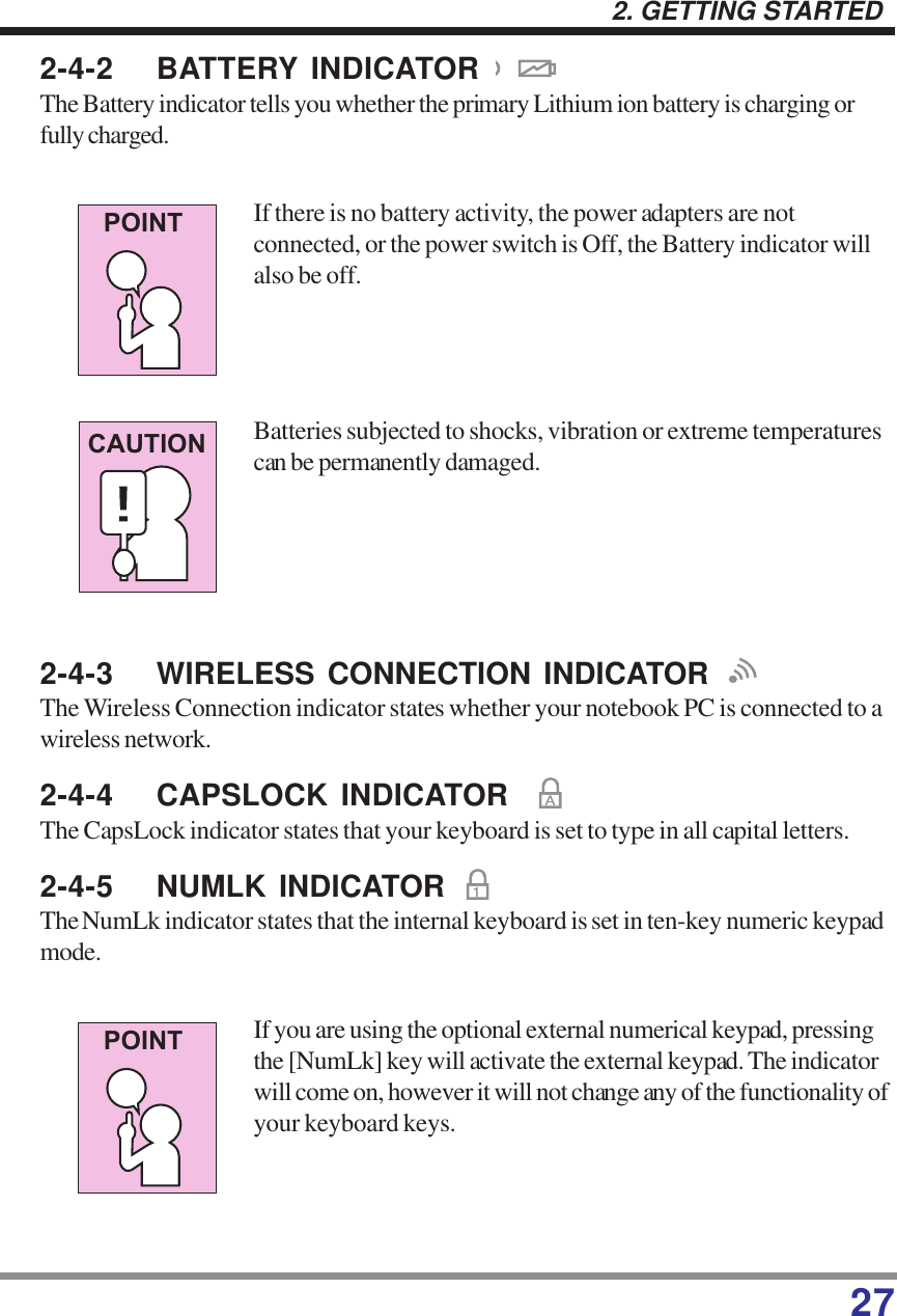 272. GETTING STARTED2-4-2 BATTERY INDICATORThe Battery indicator tells you whether the primary Lithium ion battery is charging orfully charged.If there is no battery activity, the power adapters are notconnected, or the power switch is Off, the Battery indicator willalso be off.Batteries subjected to shocks, vibration or extreme temperaturescan be permanently damaged.2-4-3 WIRELESS CONNECTION INDICATORThe Wireless Connection indicator states whether your notebook PC is connected to awireless network.2-4-4 CAPSLOCK INDICATORThe CapsLock indicator states that your keyboard is set to type in all capital letters.2-4-5 NUMLK INDICATORThe NumLk indicator states that the internal keyboard is set in ten-key numeric keypadmode.If you are using the optional external numerical keypad, pressingthe [NumLk] key will activate the external keypad. The indicatorwill come on, however it will not change any of the functionality ofyour keyboard keys.POINTCAUTIONPOINT