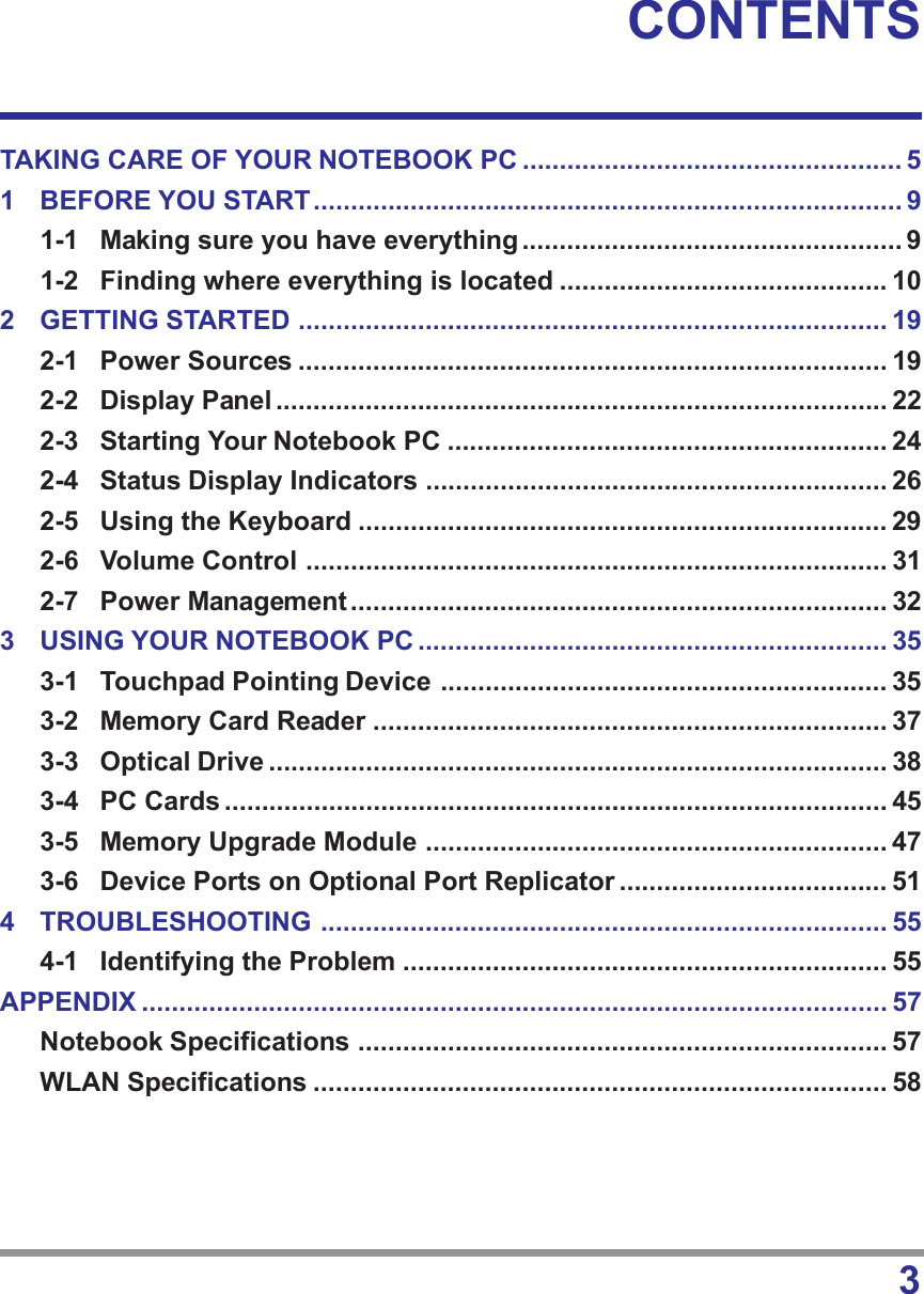 3CONTENTSTAKING CARE OF YOUR NOTEBOOK PC ................................................... 51 BEFORE YOU START............................................................................... 91-1 Making sure you have everything................................................... 91-2 Finding where everything is located ............................................ 102 GETTING STARTED ............................................................................... 192-1 Power Sources ............................................................................... 192-2 Display Panel .................................................................................. 222-3 Starting Your Notebook PC ........................................................... 242-4 Status Display Indicators .............................................................. 262-5 Using the Keyboard ....................................................................... 292-6 Volume Control .............................................................................. 312-7 Power Management ........................................................................ 323 USING YOUR NOTEBOOK PC ............................................................... 353-1 Touchpad Pointing Device ............................................................ 353-2 Memory Card Reader ..................................................................... 373-3 Optical Drive ................................................................................... 383-4 PC Cards ......................................................................................... 453-5 Memory Upgrade Module .............................................................. 473-6 Device Ports on Optional Port Replicator .................................... 514 TROUBLESHOOTING ............................................................................ 554-1 Identifying the Problem ................................................................. 55APPENDIX .................................................................................................... 57Notebook Specifications ....................................................................... 57WLAN Specifications ............................................................................. 58