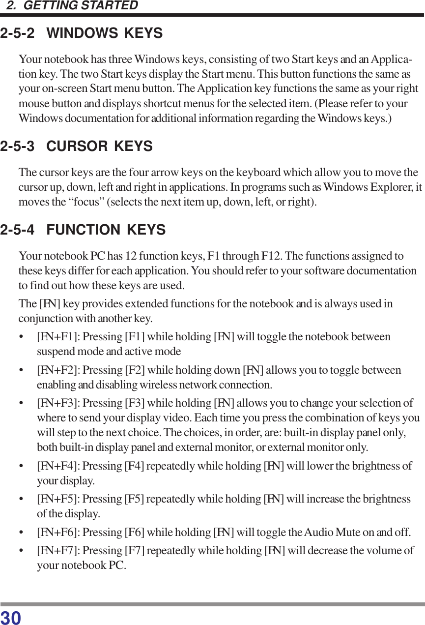 302.  GETTING STARTED2-5-2 WINDOWS KEYSYour notebook has three Windows keys, consisting of two Start keys and an Applica-tion key. The two Start keys display the Start menu. This button functions the same asyour on-screen Start menu button. The Application key functions the same as your rightmouse button and displays shortcut menus for the selected item. (Please refer to yourWindows documentation for additional information regarding the Windows keys.)2-5-3 CURSOR KEYSThe cursor keys are the four arrow keys on the keyboard which allow you to move thecursor up, down, left and right in applications. In programs such as Windows Explorer, itmoves the “focus” (selects the next item up, down, left, or right).2-5-4 FUNCTION KEYSYour notebook PC has 12 function keys, F1 through F12. The functions assigned tothese keys differ for each application. You should refer to your software documentationto find out how these keys are used.The [FN] key provides extended functions for the notebook and is always used inconjunction with another key.• [FN+F1]: Pressing [F1] while holding [FN] will toggle the notebook betweensuspend mode and active mode• [FN+F2]: Pressing [F2] while holding down [FN] allows you to toggle betweenenabling and disabling wireless network connection.• [FN+F3]: Pressing [F3] while holding [FN] allows you to change your selection ofwhere to send your display video. Each time you press the combination of keys youwill step to the next choice. The choices, in order, are: built-in display panel only,both built-in display panel and external monitor, or external monitor only.• [FN+F4]: Pressing [F4] repeatedly while holding [FN] will lower the brightness ofyour display.• [FN+F5]: Pressing [F5] repeatedly while holding [FN] will increase the brightnessof the display.• [FN+F6]: Pressing [F6] while holding [FN] will toggle the Audio Mute on and off.• [FN+F7]: Pressing [F7] repeatedly while holding [FN] will decrease the volume ofyour notebook PC.