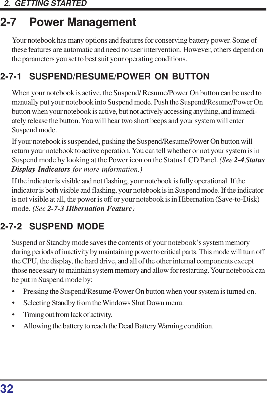 322.  GETTING STARTED2-7 Power ManagementYour notebook has many options and features for conserving battery power. Some ofthese features are automatic and need no user intervention. However, others depend onthe parameters you set to best suit your operating conditions.2-7-1 SUSPEND/RESUME/POWER ON BUTTONWhen your notebook is active, the Suspend/ Resume/Power On button can be used tomanually put your notebook into Suspend mode. Push the Suspend/Resume/Power Onbutton when your notebook is active, but not actively accessing anything, and immedi-ately release the button. You will hear two short beeps and your system will enterSuspend mode.If your notebook is suspended, pushing the Suspend/Resume/Power On button willreturn your notebook to active operation. You can tell whether or not your system is inSuspend mode by looking at the Power icon on the Status LCD Panel. (See 2-4 StatusDisplay Indicators for more information.)If the indicator is visible and not flashing, your notebook is fully operational. If theindicator is both visible and flashing, your notebook is in Suspend mode. If the indicatoris not visible at all, the power is off or your notebook is in Hibernation (Save-to-Disk)mode. (See 2-7-3 Hibernation Feature)2-7-2 SUSPEND MODESuspend or Standby mode saves the contents of your notebook’s system memoryduring periods of inactivity by maintaining power to critical parts. This mode will turn offthe CPU, the display, the hard drive, and all of the other internal components exceptthose necessary to maintain system memory and allow for restarting. Your notebook canbe put in Suspend mode by:• Pressing the Suspend/Resume /Power On button when your system is turned on.• Selecting Standby from the Windows Shut Down menu.• Timing out from lack of activity.• Allowing the battery to reach the Dead Battery Warning condition.