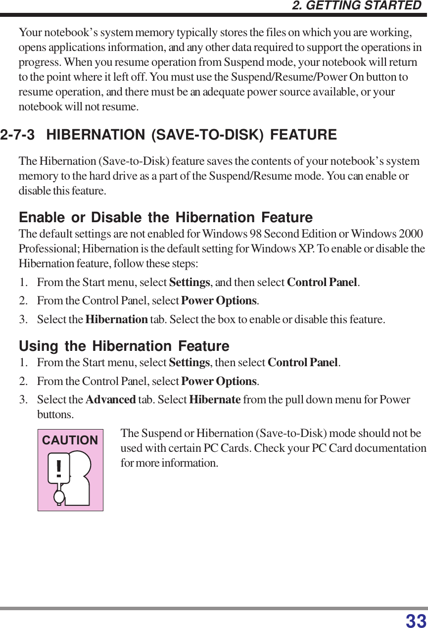 332. GETTING STARTEDYour notebook’s system memory typically stores the files on which you are working,opens applications information, and any other data required to support the operations inprogress. When you resume operation from Suspend mode, your notebook will returnto the point where it left off. You must use the Suspend/Resume/Power On button toresume operation, and there must be an adequate power source available, or yournotebook will not resume.2-7-3 HIBERNATION (SAVE-TO-DISK) FEATUREThe Hibernation (Save-to-Disk) feature saves the contents of your notebook’s systemmemory to the hard drive as a part of the Suspend/Resume mode. You can enable ordisable this feature.Enable or Disable the Hibernation FeatureThe default settings are not enabled for Windows 98 Second Edition or Windows 2000Professional; Hibernation is the default setting for Windows XP. To enable or disable theHibernation feature, follow these steps:1. From the Start menu, select Settings, and then select Control Panel.2. From the Control Panel, select Power Options.3. Select the Hibernation tab. Select the box to enable or disable this feature.Using the Hibernation Feature1. From the Start menu, select Settings, then select Control Panel.2. From the Control Panel, select Power Options.3. Select the Advanced tab. Select Hibernate from the pull down menu for Powerbuttons.The Suspend or Hibernation (Save-to-Disk) mode should not beused with certain PC Cards. Check your PC Card documentationfor more information.CAUTION