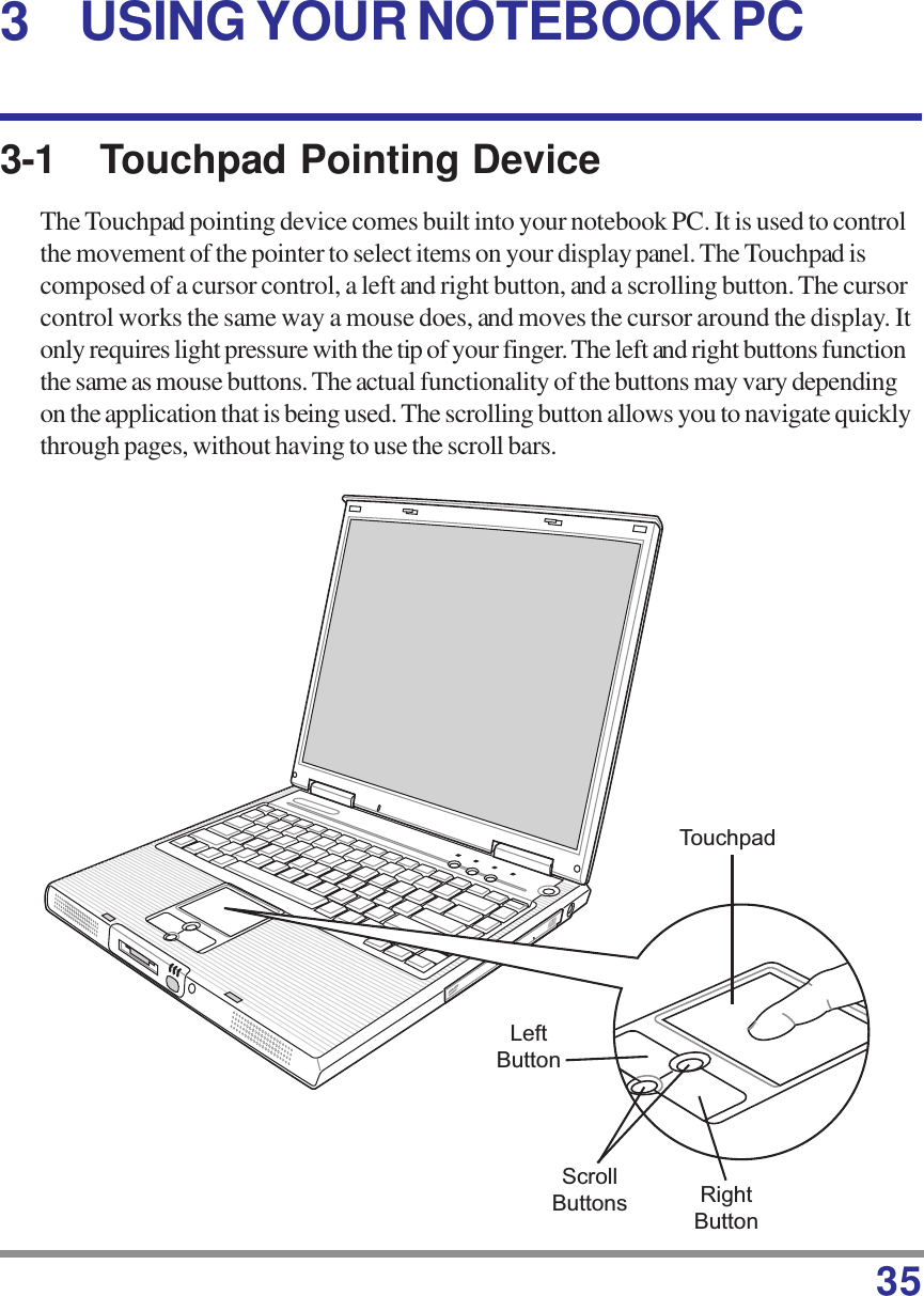 353-1 Touchpad Pointing DeviceThe Touchpad pointing device comes built into your notebook PC. It is used to controlthe movement of the pointer to select items on your display panel. The Touchpad iscomposed of a cursor control, a left and right button, and a scrolling button. The cursorcontrol works the same way a mouse does, and moves the cursor around the display. Itonly requires light pressure with the tip of your finger. The left and right buttons functionthe same as mouse buttons. The actual functionality of the buttons may vary dependingon the application that is being used. The scrolling button allows you to navigate quicklythrough pages, without having to use the scroll bars.3 USING YOUR NOTEBOOK PCTouchpadLeftButtonRightButtonScrollButtons