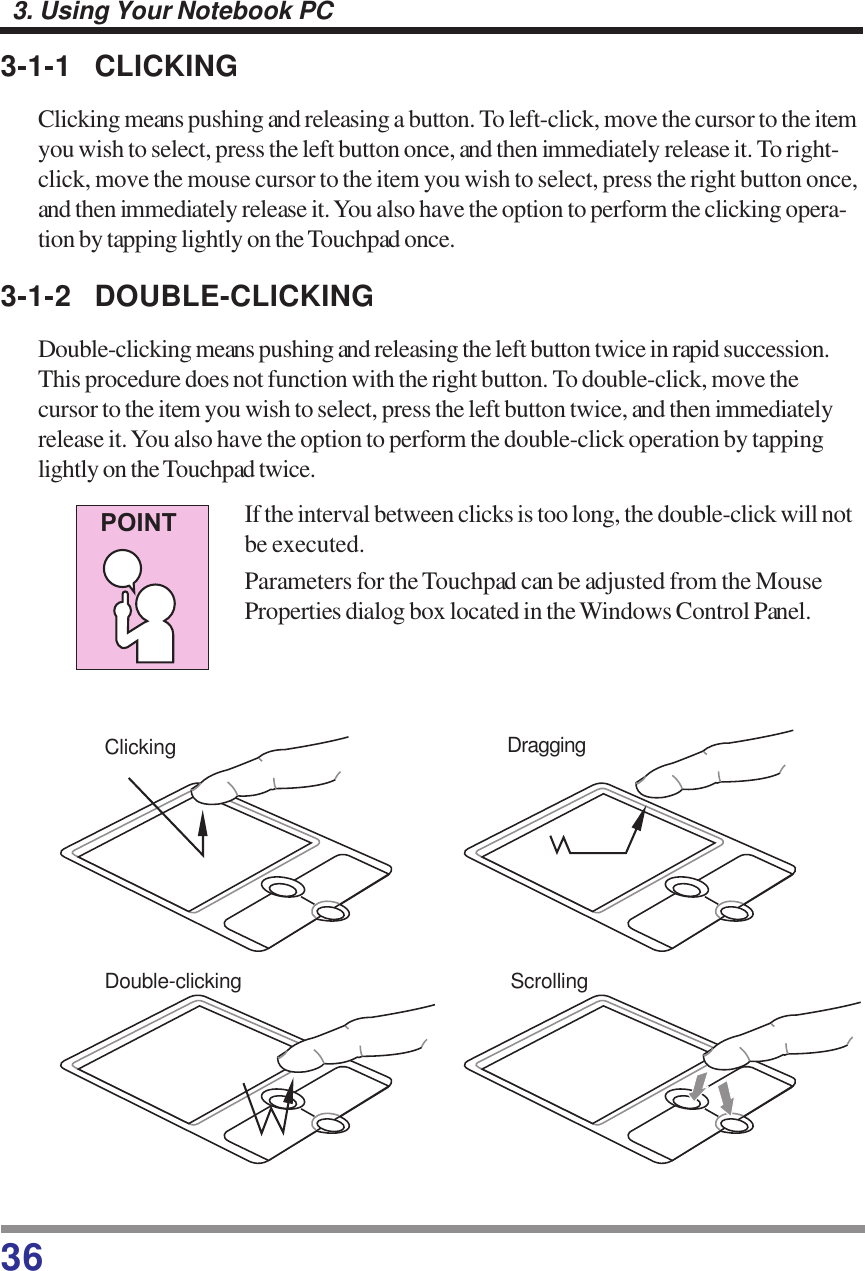 363. Using Your Notebook PC3-1-1 CLICKINGClicking means pushing and releasing a button. To left-click, move the cursor to the itemyou wish to select, press the left button once, and then immediately release it. To right-click, move the mouse cursor to the item you wish to select, press the right button once,and then immediately release it. You also have the option to perform the clicking opera-tion by tapping lightly on the Touchpad once.3-1-2 DOUBLE-CLICKINGDouble-clicking means pushing and releasing the left button twice in rapid succession.This procedure does not function with the right button. To double-click, move thecursor to the item you wish to select, press the left button twice, and then immediatelyrelease it. You also have the option to perform the double-click operation by tappinglightly on the Touchpad twice.If the interval between clicks is too long, the double-click will notbe executed.Parameters for the Touchpad can be adjusted from the MouseProperties dialog box located in the Windows Control Panel.Clicking DraggingDouble-clicking ScrollingPOINT