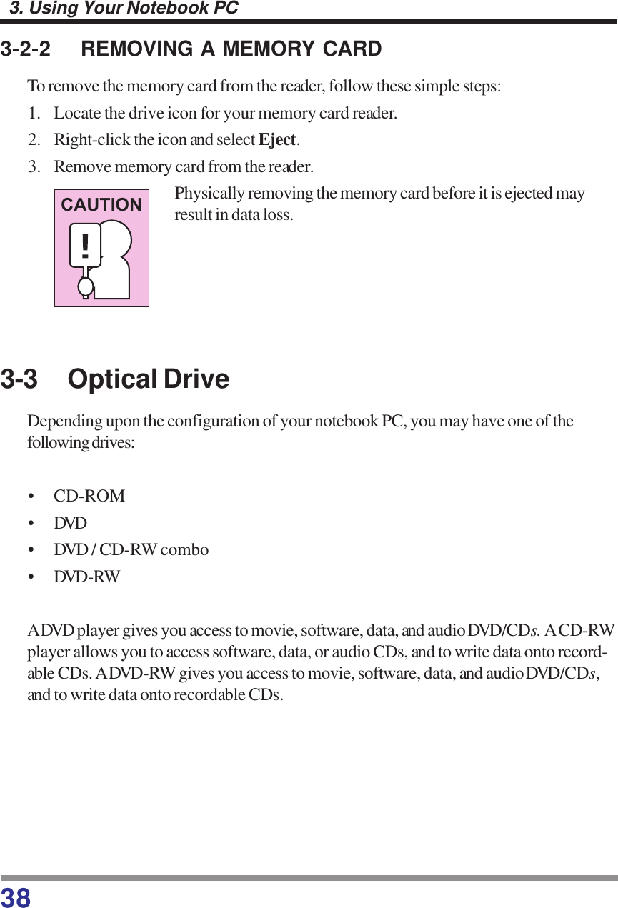 383. Using Your Notebook PC3-2-2 REMOVING A MEMORY CARDTo remove the memory card from the reader, follow these simple steps:1. Locate the drive icon for your memory card reader.2. Right-click the icon and select Eject.3. Remove memory card from the reader.Physically removing the memory card before it is ejected mayresult in data loss.3-3 Optical DriveDepending upon the configuration of your notebook PC, you may have one of thefollowing drives:• CD-ROM•DVD• DVD / CD-RW combo• DVD-RWA DVD player gives you access to movie, software, data, and audio DVD/CDs. A CD-RWplayer allows you to access software, data, or audio CDs, and to write data onto record-able CDs. A DVD-RW gives you access to movie, software, data, and audio DVD/CDs,and to write data onto recordable CDs.CAUTION