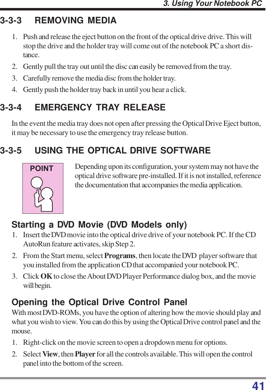 413. Using Your Notebook PC3-3-3 REMOVING MEDIA1. Push and release the eject button on the front of the optical drive drive. This willstop the drive and the holder tray will come out of the notebook PC a short dis-tance.2. Gently pull the tray out until the disc can easily be removed from the tray.3. Carefully remove the media disc from the holder tray.4. Gently push the holder tray back in until you hear a click.3-3-4 EMERGENCY TRAY RELEASEIn the event the media tray does not open after pressing the Optical Drive Eject button,it may be necessary to use the emergency tray release button.3-3-5 USING THE OPTICAL DRIVE SOFTWAREDepending upon its configuration, your system may not have theoptical drive software pre-installed. If it is not installed, referencethe documentation that accompanies the media application.Starting a DVD Movie (DVD Models only)1. Insert the DVD movie into the optical drive drive of your notebook PC. If the CDAutoRun feature activates, skip Step 2.2. From the Start menu, select Programs, then locate the DVD  player software thatyou installed from the application CD that accompanied your notebook PC.3. Click OK to close the About DVD Player Performance dialog box, and the moviewill begin.Opening the Optical Drive Control PanelWith most DVD-ROMs, you have the option of altering how the movie should play andwhat you wish to view. You can do this by using the Optical Drive control panel and themouse.1. Right-click on the movie screen to open a dropdown menu for options.2. Select View, then Player for all the controls available. This will open the controlpanel into the bottom ofthe screen.POINT