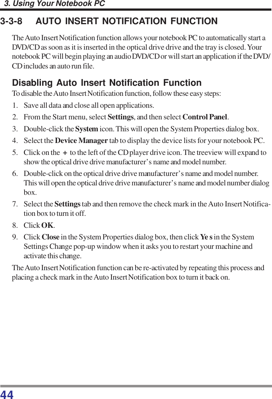 443. Using Your Notebook PC3-3-8 AUTO INSERT NOTIFICATION FUNCTIONThe Auto Insert Notification function allows your notebook PC to automatically start aDVD/CD as soon as it is inserted in the optical drive drive and the tray is closed. Yournotebook PC will begin playing an audio DVD/CD or will start an application if the DVD/CD includes an auto run file.Disabling Auto Insert Notification FunctionTo disable the Auto Insert Notification function, follow these easy steps:1. Save all data and close all open applications.2. From the Start menu, select Settings, and then select Control Panel.3. Double-click the System icon. This will open the System Properties dialog box.4. Select the Device Manager tab to display the device lists for your notebook PC.5. Click on the  +  to the left of the CD player drive icon. The treeview will expand toshow the optical drive drive manufacturer’s name and model number.6. Double-click on the optical drive drive manufacturer’s name and model number.This will open the optical drive drive manufacturer’s name and model number dialogbox.7. Select the Settings tab and then remove the check mark in the Auto Insert Notifica-tion box to turn it off.8. Click OK.9. Click Close in the System Properties dialog box, then click Ye s in the SystemSettings Change pop-up window when it asks you to restart your machine andactivate this change.The Auto Insert Notification function can be re-activated by repeating this process andplacing a check mark in the Auto Insert Notification box to turn it back on.