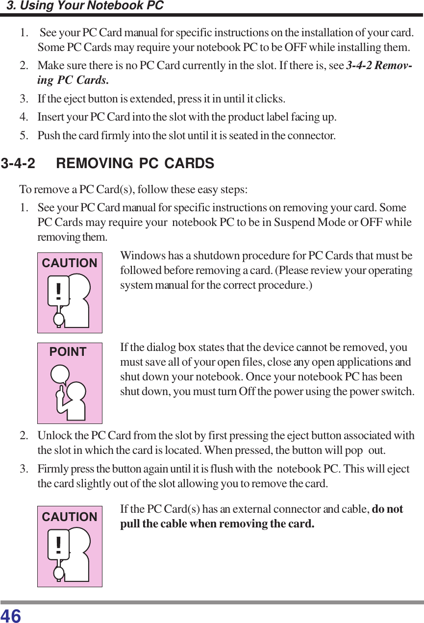 463. Using Your Notebook PC1.  See your PC Card manual for specific instructions on the installation of your card.Some PC Cards may require your notebook PC to be OFF while installing them.2. Make sure there is no PC Card currently in the slot. If there is, see 3-4-2 Remov-ing PC Cards.3. If the eject button is extended, press it in until it clicks.4. Insert your PC Card into the slot with the product label facing up.5. Push the card firmly into the slot until it is seated in the connector.3-4-2 REMOVING PC CARDSTo remove a PC Card(s), follow these easy steps:1. See your PC Card manual for specific instructions on removing your card. SomePC Cards may require your  notebook PC to be in Suspend Mode or OFF whileremoving them.Windows has a shutdown procedure for PC Cards that must befollowed before removing a card. (Please review your operatingsystem manual for the correct procedure.)If the dialog box states that the device cannot be removed, youmust save all of your open files, close any open applications andshut down your notebook. Once your notebook PC has beenshut down, you must turn Off the power using the power switch.2. Unlock the PC Card from the slot by first pressing the eject button associated withthe slot in which the card is located. When pressed, the button will pop out.3. Firmly press the button again until it is flush with the  notebook PC. This will ejectthe card slightly out of the slot allowing you to remove the card.If the PC Card(s) has an external connector and cable, do notpull the cable when removing the card.CAUTIONPOINTCAUTION