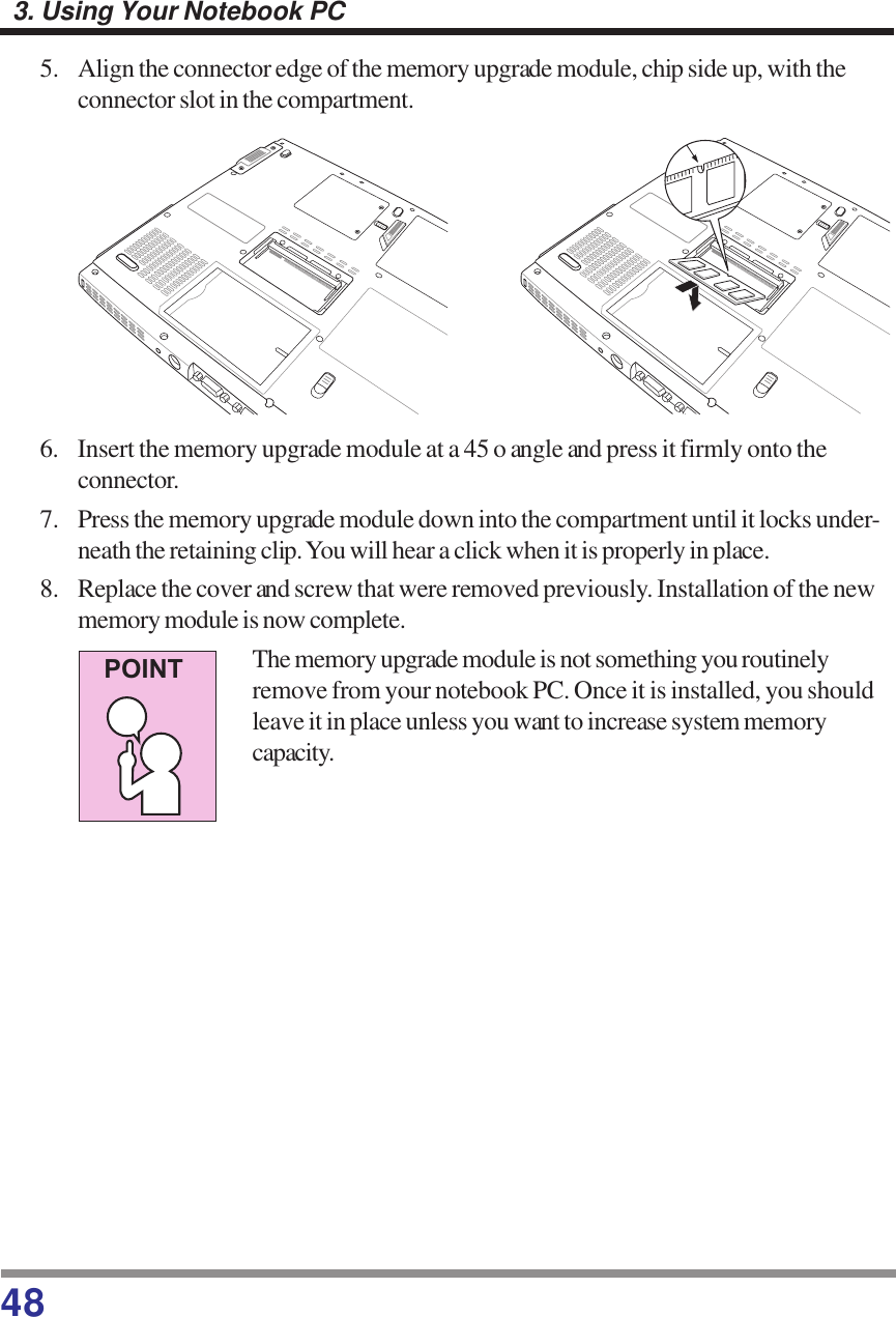 483. Using Your Notebook PC5. Align the connector edge of the memory upgrade module, chip side up, with theconnector slot in the compartment.6. Insert the memory upgrade module at a 45 o angle and press it firmly onto theconnector.7. Press the memory upgrade module down into the compartment until it locks under-neath the retaining clip. You will hear a click when it is properly in place.8. Replace the cover and screw that were removed previously. Installation of the newmemory module is now complete.The memory upgrade module is not something you routinelyremove from your notebook PC. Once it is installed, you shouldleave it in place unless you want to increase system memorycapacity.POINT