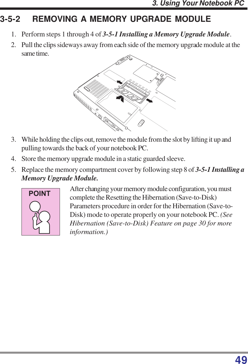 493. Using Your Notebook PCPOINT3-5-2 REMOVING A MEMORY UPGRADE MODULE1. Perform steps 1 through 4 of 3-5-1 Installing a Memory Upgrade Module.2. Pull the clips sideways away from each side of the memory upgrade module at thesame time.3. While holding the clips out, remove the module from the slot by lifting it up andpulling towards the back of your notebook PC.4. Store the memory upgrade module in a static guarded sleeve.5. Replace the memory compartment cover by following step 8 of 3-5-1 Installing aMemory Upgrade Module.After changing your memory module configuration, you mustcomplete the Resetting the Hibernation (Save-to-Disk)Parameters procedure in order for the Hibernation (Save-to-Disk) mode to operate properly on your notebook PC. (SeeHibernation (Save-to-Disk) Feature on page 30 for moreinformation.)