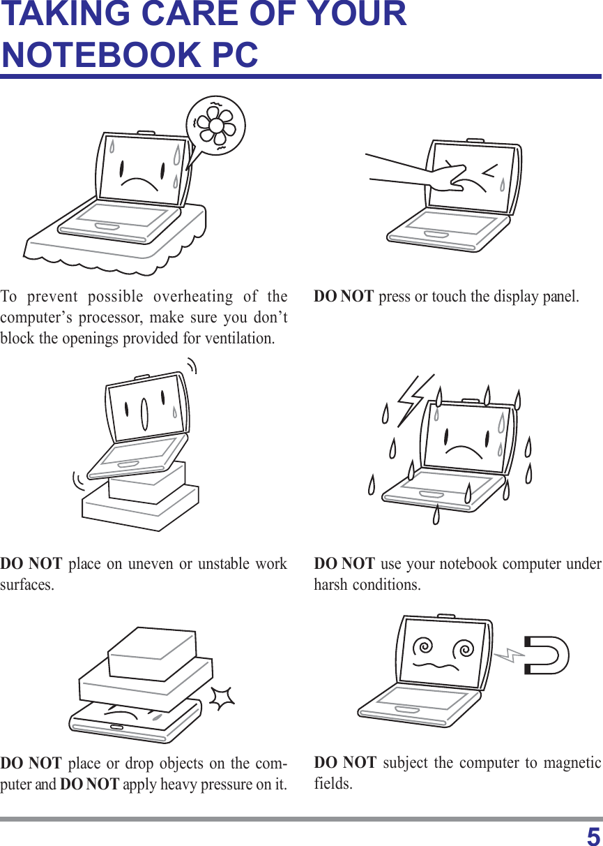 5TAKING CARE OF YOURNOTEBOOK PCTo prevent possible overheating of thecomputer’s processor,  make sure you don’tblock the openings provided for ventilation.DO NOT place or drop objects on the com-puter and DO NOT apply heavy pressure on it.DO NOT subject the computer to magneticfields.DO NOT place on uneven or unstable worksurfaces.DO NOT press or touch the display panel.DO NOT use your notebook computer underharsh conditions.