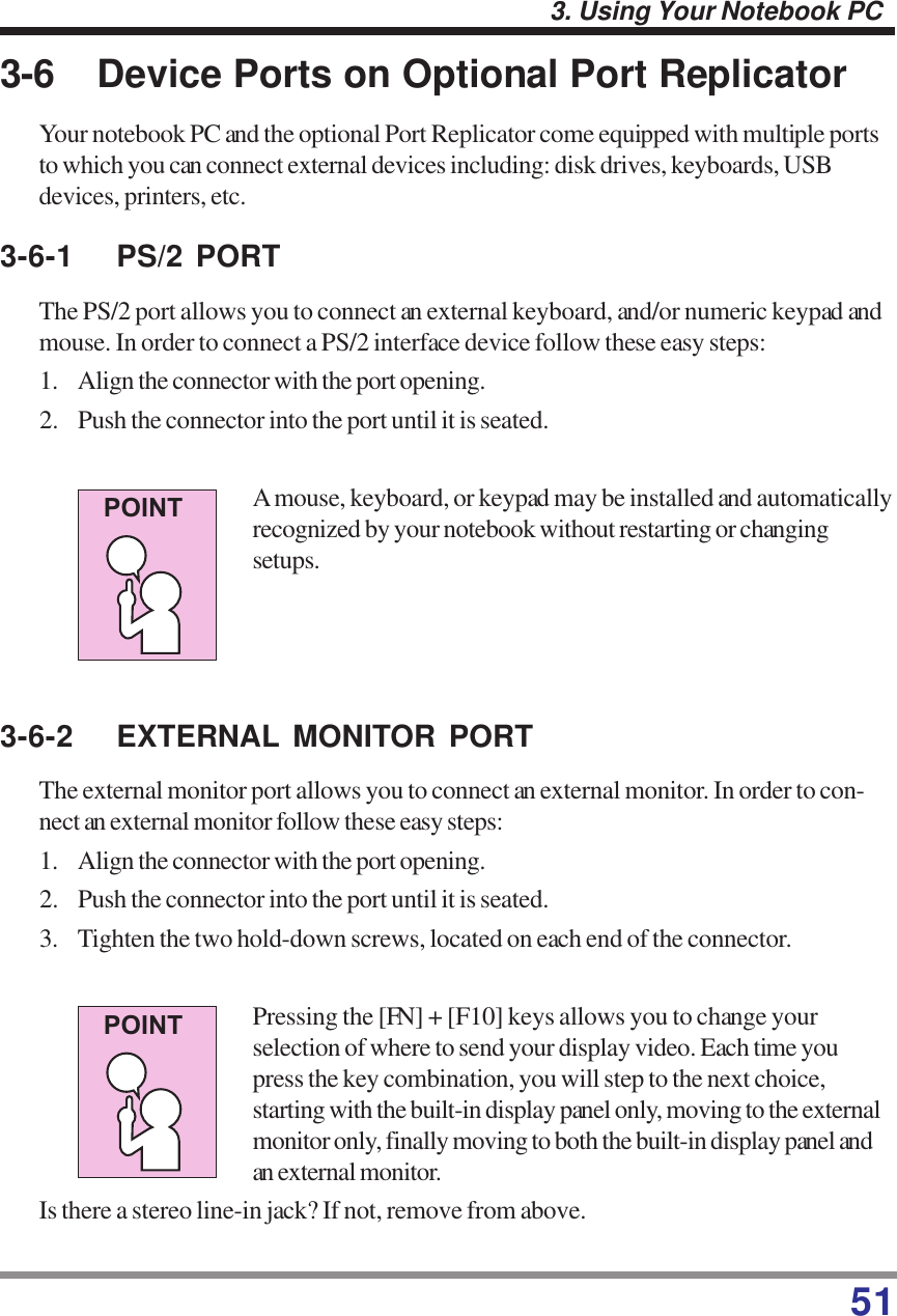 513. Using Your Notebook PC3-6 Device Ports on Optional Port ReplicatorYour notebook PC and the optional Port Replicator come equipped with multiple portsto which you can connect external devices including: disk drives, keyboards, USBdevices, printers, etc.3-6-1 PS/2 PORTThe PS/2 port allows you to connect an external keyboard, and/or numeric keypad andmouse. In order to connect a PS/2 interface device follow these easy steps:1. Align the connector with the port opening.2. Push the connector into the port until it is seated.A mouse, keyboard, or keypad may be installed and automaticallyrecognized by your notebook without restarting or changingsetups.3-6-2 EXTERNAL MONITOR PORTThe external monitor port allows you to connect an external monitor. In order to con-nect an external monitor follow these easy steps:1. Align the connector with the port opening.2. Push the connector into the port until it is seated.3. Tighten the two hold-down screws, located on each end of the connector.Pressing the [FN] + [F10] keys allows you to change yourselection of where to send your display video. Each time youpress the key combination, you will step to the next choice,starting with the built-in display panel only, moving to the externalmonitor only, finally moving to both the built-in display panel andan external monitor.Is there a stereo line-in jack? If not, remove from above.POINTPOINT