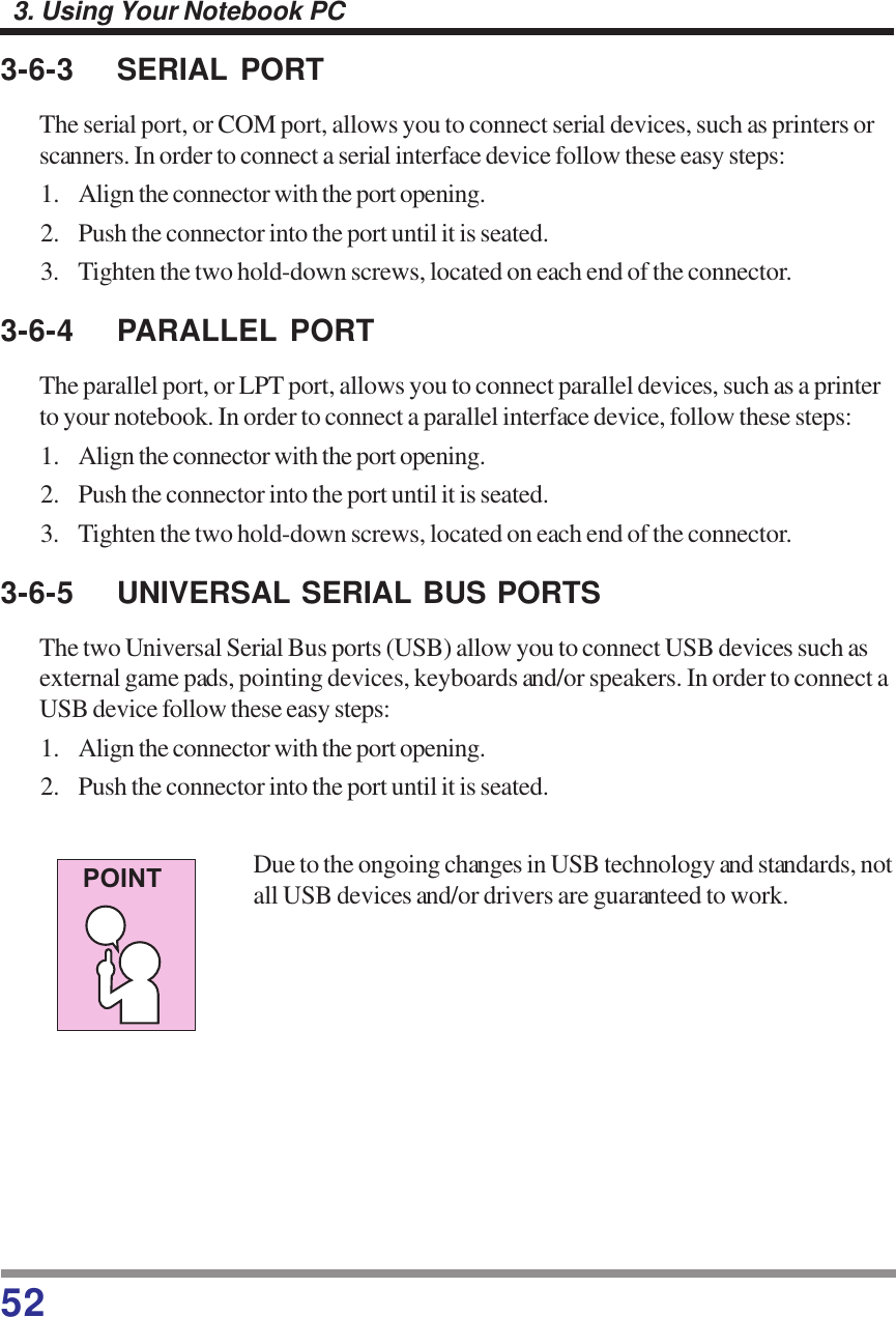 523. Using Your Notebook PC3-6-3 SERIAL PORTThe serial port, or COM port, allows you to connect serial devices, such as printers orscanners. In order to connect a serial interface device follow these easy steps:1. Align the connector with the port opening.2. Push the connector into the port until it is seated.3. Tighten the two hold-down screws, located on each end of the connector.3-6-4 PARALLEL PORTThe parallel port, or LPT port, allows you to connect parallel devices, such as a printerto your notebook. In order to connect a parallel interface device, follow these steps:1. Align the connector with the port opening.2. Push the connector into the port until it is seated.3. Tighten the two hold-down screws, located on each end of the connector.3-6-5 UNIVERSAL SERIAL BUS PORTSThe two Universal Serial Bus ports (USB) allow you to connect USB devices such asexternal game pads, pointing devices, keyboards and/or speakers. In order to connect aUSB device follow these easy steps:1. Align the connector with the port opening.2. Push the connector into the port until it is seated.Due to the ongoing changes in USB technology and standards, notall USB devices and/or drivers are guaranteed to work.POINT