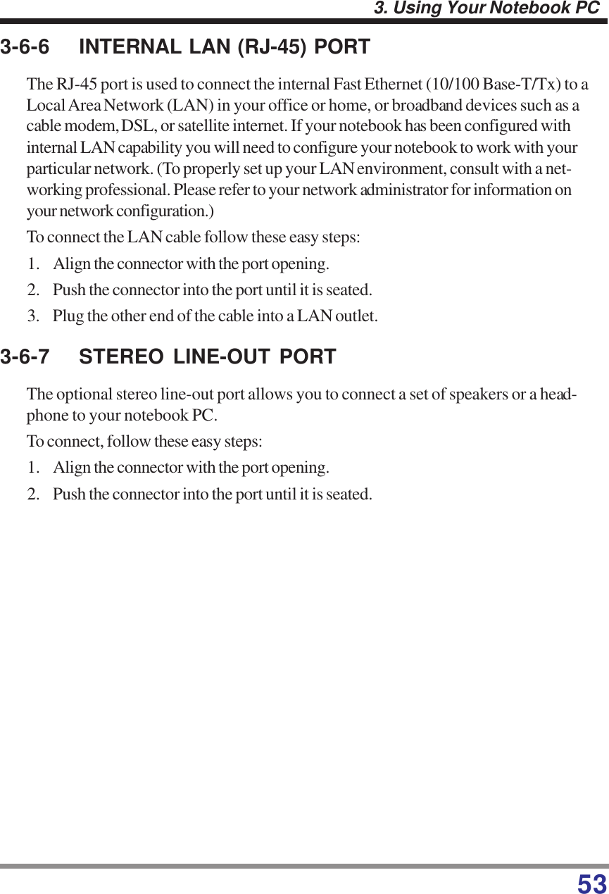 533. Using Your Notebook PC3-6-6 INTERNAL LAN (RJ-45) PORTThe RJ-45 port is used to connect the internal Fast Ethernet (10/100 Base-T/Tx) to aLocal Area Network (LAN) in your office or home, or broadband devices such as acable modem, DSL, or satellite internet. If your notebook has been configured withinternal LAN capability you will need to configure your notebook to work with yourparticular network. (To properly set up your LAN environment, consult with a net-working professional. Please refer to your network administrator for information onyour network configuration.)To connect the LAN cable follow these easy steps:1. Align the connector with the port opening.2. Push the connector into the port until it is seated.3. Plug the other end of the cable into a LAN outlet.3-6-7 STEREO LINE-OUT PORTThe optional stereo line-out port allows you to connect a set of speakers or a head-phone to your notebook PC.To connect, follow these easy steps:1. Align the connector with the port opening.2. Push the connector into the port until it is seated.