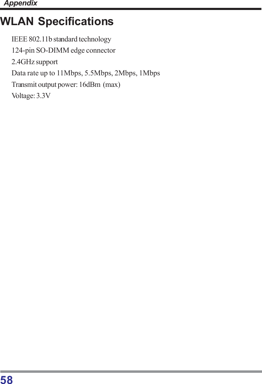 58AppendixWLAN SpecificationsIEEE 802.11b standard technology124-pin SO-DIMM edge connector2.4GHz supportData rate up to 11Mbps, 5.5Mbps, 2Mbps, 1MbpsTransmit output power: 16dBm  (max)Voltage: 3.3V