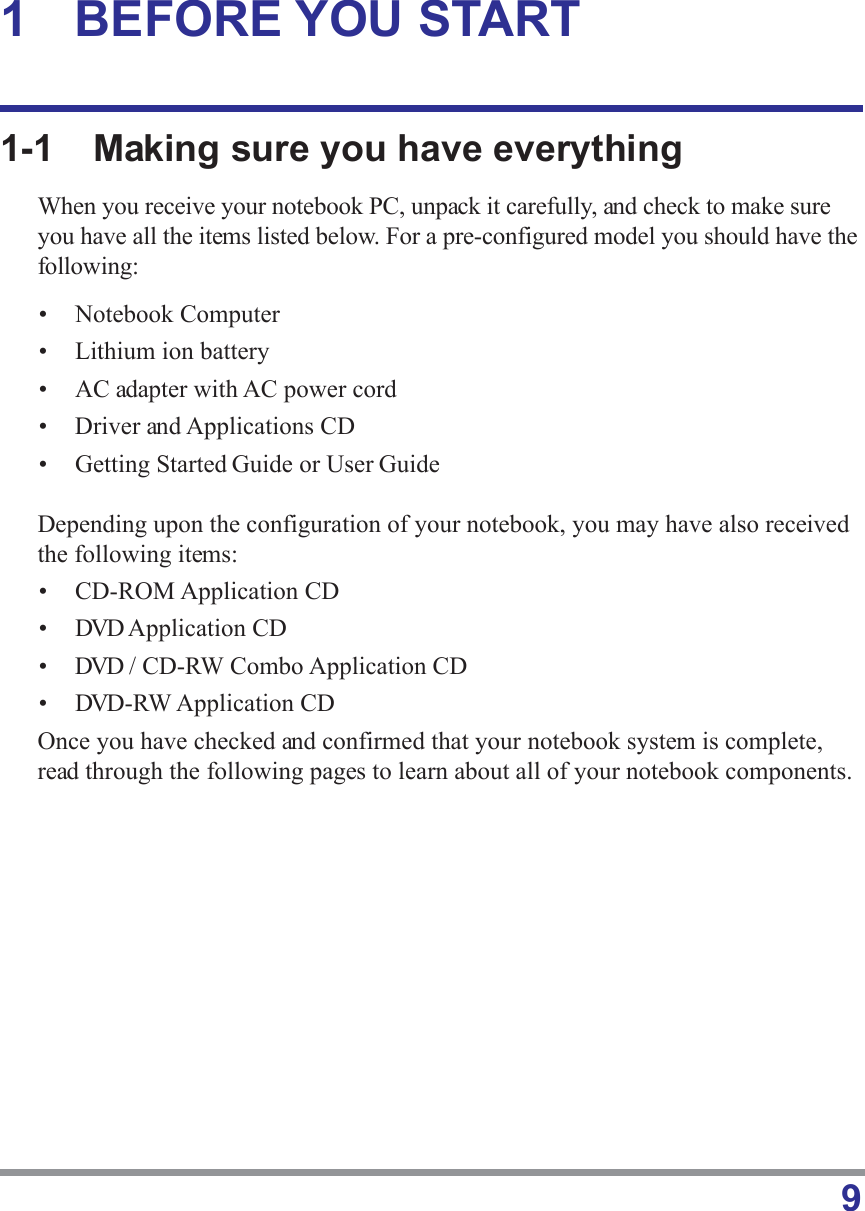 91 BEFORE YOU START1-1 Making sure you have everythingWhen you receive your notebook PC, unpack it carefully, and check to make sureyou have all the items listed below. For a pre-configured model you should have thefollowing:• Notebook Computer• Lithium ion battery• AC adapter with AC power cord• Driver and Applications CD• Getting Started Guide or User GuideDepending upon the configuration of your notebook, you may have also receivedthe following items:• CD-ROM Application CD• DVD Application CD• DVD / CD-RW Combo Application CD• DVD-RW Application CDOnce you have checked and confirmed that your notebook system is complete,read through the following pages to learn about all of your notebook components.