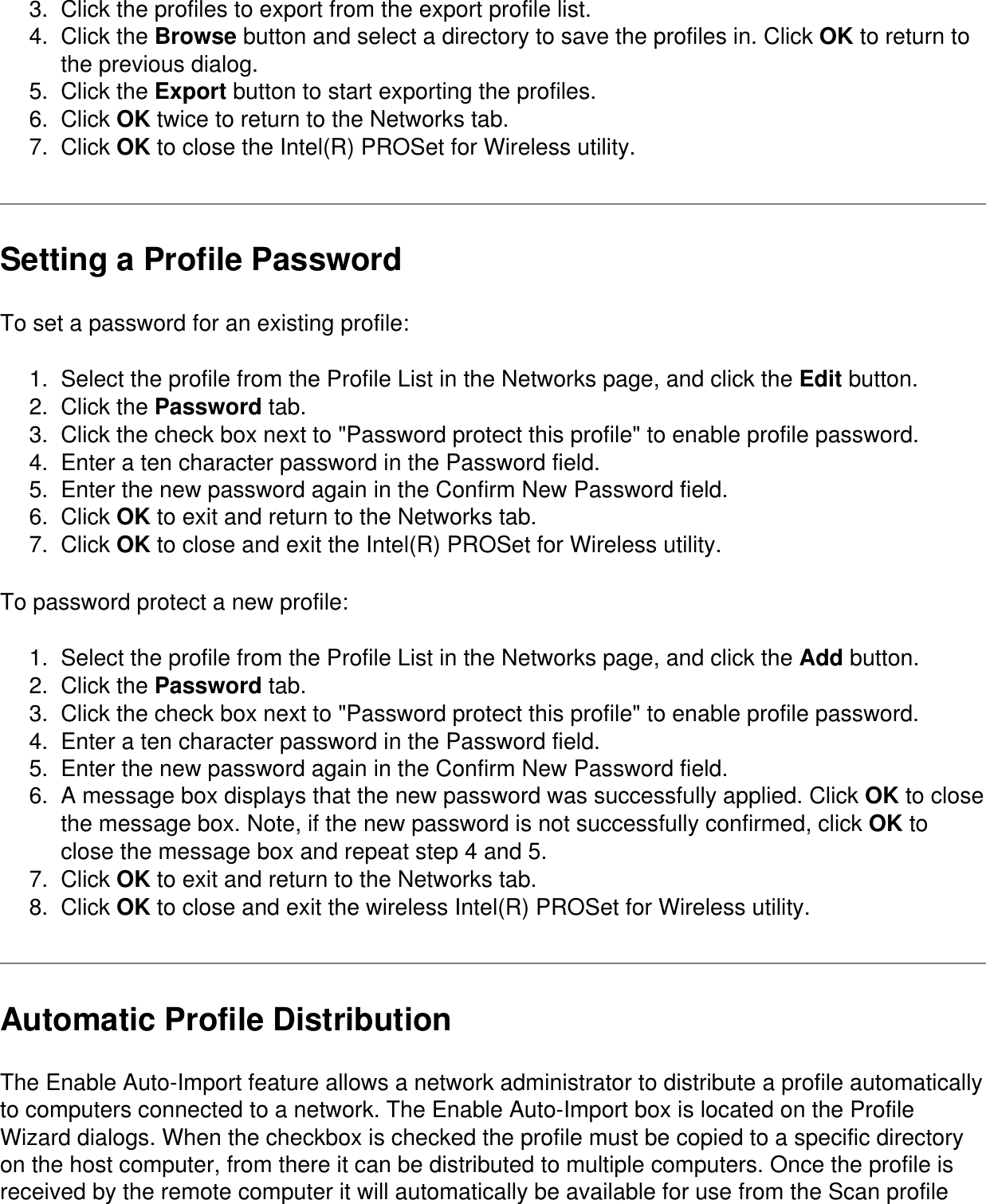 3.  Click the profiles to export from the export profile list.4.  Click the Browse button and select a directory to save the profiles in. Click OK to return to the previous dialog.5.  Click the Export button to start exporting the profiles.6.  Click OK twice to return to the Networks tab.7.  Click OK to close the Intel(R) PROSet for Wireless utility.Setting a Profile PasswordTo set a password for an existing profile:1.  Select the profile from the Profile List in the Networks page, and click the Edit button.2.  Click the Password tab.3.  Click the check box next to &quot;Password protect this profile&quot; to enable profile password.4.  Enter a ten character password in the Password field.5.  Enter the new password again in the Confirm New Password field.6.  Click OK to exit and return to the Networks tab.7.  Click OK to close and exit the Intel(R) PROSet for Wireless utility.To password protect a new profile:1.  Select the profile from the Profile List in the Networks page, and click the Add button.2.  Click the Password tab.3.  Click the check box next to &quot;Password protect this profile&quot; to enable profile password.4.  Enter a ten character password in the Password field.5.  Enter the new password again in the Confirm New Password field.6.  A message box displays that the new password was successfully applied. Click OK to close the message box. Note, if the new password is not successfully confirmed, click OK to close the message box and repeat step 4 and 5.7.  Click OK to exit and return to the Networks tab.8.  Click OK to close and exit the wireless Intel(R) PROSet for Wireless utility.Automatic Profile DistributionThe Enable Auto-Import feature allows a network administrator to distribute a profile automatically to computers connected to a network. The Enable Auto-Import box is located on the Profile Wizard dialogs. When the checkbox is checked the profile must be copied to a specific directory on the host computer, from there it can be distributed to multiple computers. Once the profile is received by the remote computer it will automatically be available for use from the Scan profile 