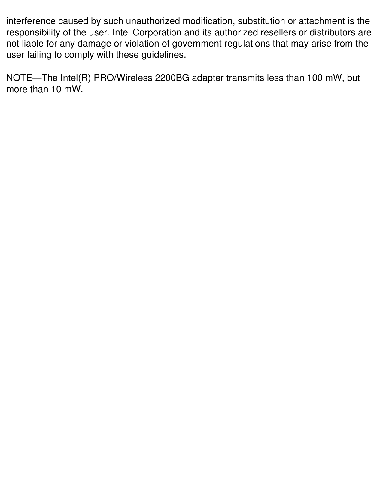 interference caused by such unauthorized modification, substitution or attachment is the responsibility of the user. Intel Corporation and its authorized resellers or distributors are not liable for any damage or violation of government regulations that may arise from the user failing to comply with these guidelines.NOTE—The Intel(R) PRO/Wireless 2200BG adapter transmits less than 100 mW, but more than 10 mW.