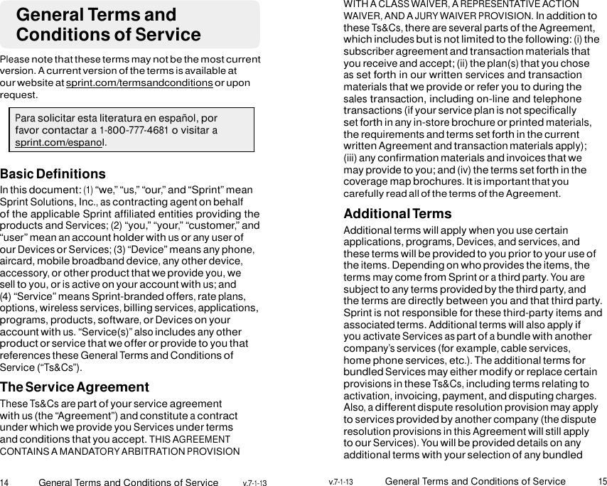 14 General Terms and Conditions of Service v.7-1-13 v.7-1-13 General Terms and Conditions of Service 15     General Terms and Conditions of Service  Please note that these terms may not be the most current version. A current version of the terms is available at our website at sprint.com/termsandconditions or upon request.  Para solicitar esta literatura en español, por favor contactar a 1-800-777-4681 o visitar a sprint.com/espanol.  Basic Definitions In this document: (1) “we,” “us,” “our,” and “Sprint” mean Sprint Solutions, Inc., as contracting agent on behalf of the applicable Sprint affiliated entities providing the products and Services; (2) “you,” “your,” “customer,” and “user” mean an account holder with us or any user of our Devices or Services; (3) “Device” means any phone, aircard, mobile broadband device, any other device, accessory, or other product that we provide you, we sell to you, or is active on your account with us; and (4) “Service” means Sprint-branded offers, rate plans, options, wireless services, billing services, applications, programs, products, software, or Devices on your account with us. “Service(s)” also includes any other product or service that we offer or provide to you that references these General Terms and Conditions of Service (“Ts&amp;Cs”). The Service Agreement These Ts&amp;Cs are part of your service agreement with us (the “Agreement”) and constitute a contract under which we provide you Services under terms and conditions that you accept. THIS AGREEMENT CONTAINS A MANDATORY ARBITRATION PROVISION WITH A CLASS WAIVER, A REPRESENTATIVE ACTION WAIVER, AND A JURY WAIVER PROVISION. In addition to these Ts&amp;Cs, there are several parts of the Agreement, which includes but is not limited to the following: (i) the subscriber agreement and transaction materials that you receive and accept; (ii) the plan(s) that you chose as set forth in our written services and transaction materials that we provide or refer you to during the sales transaction, including on-line and telephone transactions (if your service plan is not specifically set forth in any in-store brochure or printed materials, the requirements and terms set forth in the current written Agreement and transaction materials apply); (iii) any confirmation materials and invoices that we may provide to you; and (iv) the terms set forth in the coverage map brochures. It is important that you carefully read all of the terms of the Agreement. Additional Terms Additional terms will apply when you use certain applications, programs, Devices, and services, and these terms will be provided to you prior to your use of the items. Depending on who provides the items, the terms may come from Sprint or a third party. You are subject to any terms provided by the third party, and the terms are directly between you and that third party. Sprint is not responsible for these third-party items and associated terms. Additional terms will also apply if you activate Services as part of a bundle with another company’s services (for example, cable services, home phone services, etc.). The additional terms for bundled Services may either modify or replace certain provisions in these Ts&amp;Cs, including terms relating to activation, invoicing, payment, and disputing charges. Also, a different dispute resolution provision may apply to services provided by another company (the dispute resolution provisions in this Agreement will still apply to our Services). You will be provided details on any additional terms with your selection of any bundled 