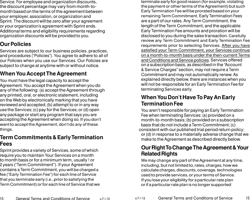 15 General Terms and Conditions of Service v.7-1-13 v.7-1-13 General Terms and Conditions of Service 15    Service. For employee and organization discounts, the discount percentage may vary from month-to- month based on the terms of the agreement between your employer, association, or organization and Sprint. The discount will be zero after your agreement or your organization’s agreement with Sprint ends. Additional terms and eligibility requirements regarding organization discounts will be provided to you. Our Policies Services are subject to our business policies, practices, and procedures (“Policies”). You agree to adhere to all of our Policies when you use our Services. Our Policies are subject to change at anytime with or without notice. When You Accept The Agreement You must have the legal capacity to accept the Agreement. You accept the Agreement when you do any of the following: (a) accept the Agreement through any printed, oral, or electronic statement, including on the Web by electronically marking that you have reviewed and accepted; (b) attempt to or in any way use the Services; (c) pay for the Services; or (d) open any package or start any program that says you are accepting the Agreement when doing so. If you don’t want to accept the Agreement, don’t do any of these things. Term Commitments &amp; Early Termination Fees Sprint provides a variety of Services, some of which require you to maintain Your Services on a month to month basis or for a minimum term, usually 1 or 2 years (“Term Commitment”). If your Agreement contains a Term Commitment, you will be charged a fee (“Early Termination Fee”) for each line of Service that you terminate early (i.e., prior to satisfying the Term Commitment) or for each line of Service that we terminate early for good reason (for example, violating the payment or other terms of the Agreement) but such Early Termination Fee will be prorated based on your remaining Term Commitment. Early Termination Fees are a part of our rates. Any Term Commitment, the length of the Term Commitment, and the applicable Early Termination Fee amounts and proration will be disclosed to you during the sales transaction. Carefully review any Term Commitment and Early Termination Fee requirements prior to selecting Services. After you have satisfied your Term Commitment, your Services continue on a month-to-month basis under the then-current Terms and Conditions and Service policies. Services offered on a subscription basis, as described in the “Account &amp; Service Charges” section, may not require a Term Commitment and may not automatically renew. As explained directly below, there are instances when you will not be responsible for an Early Termination Fee for terminating Services early. When You Don’t Have To Pay An Early Termination Fee You aren’t responsible for paying an Early Termination Fee when terminating Services: (a) provided on a month-to-month basis; (b) provided on a subscription basis that do not include a Term Commitment; (c) consistent with our published trial period return policy; or (d) in response to a materially adverse change that we make to the Agreement as described directly below. Our Right To Change The Agreement &amp; Your Related Rights We may change any part of the Agreement at any time, including, but not limited to, rates, charges, how we calculate charges, discounts, coverage, technologies used to provide services, or your terms of Service. If you lose your eligibility for a particular rate plan or if a particular rate plan is no longer supported  