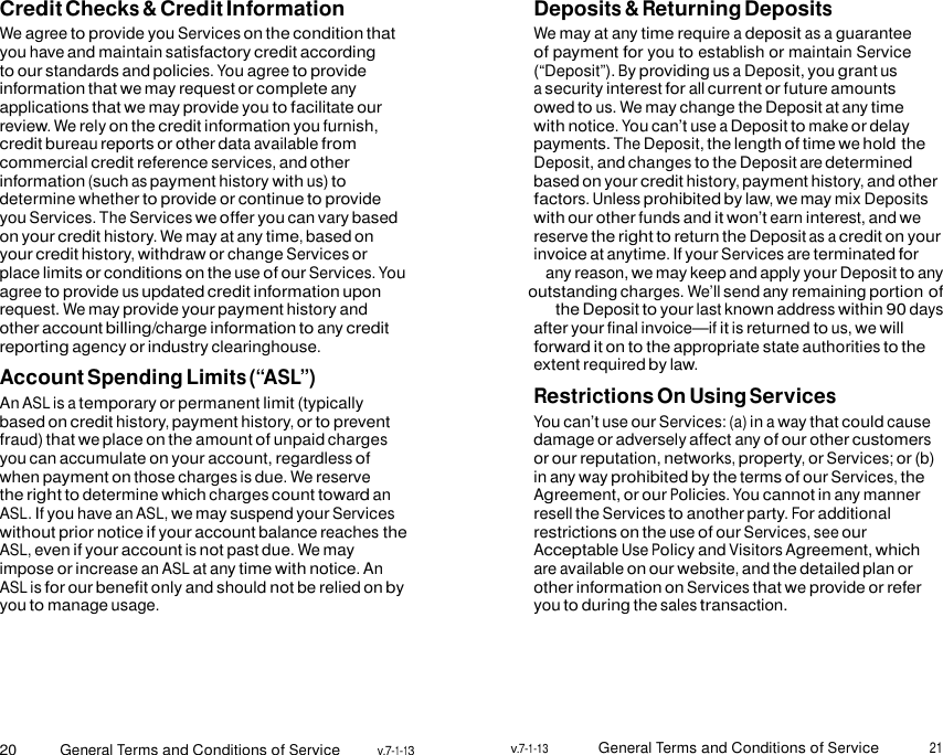 20 General Terms and Conditions of Service v.7-1-13 v.7-1-13 General Terms and Conditions of Service 21    Credit Checks &amp; Credit Information We agree to provide you Services on the condition that you have and maintain satisfactory credit according to our standards and policies. You agree to provide information that we may request or complete any applications that we may provide you to facilitate our review. We rely on the credit information you furnish, credit bureau reports or other data available from commercial credit reference services, and other information (such as payment history with us) to determine whether to provide or continue to provide you Services. The Services we offer you can vary based on your credit history. We may at any time, based on your credit history, withdraw or change Services or place limits or conditions on the use of our Services. You agree to provide us updated credit information upon request. We may provide your payment history and other account billing/charge information to any credit reporting agency or industry clearinghouse. Account Spending Limits (“ASL”) An ASL is a temporary or permanent limit (typically based on credit history, payment history, or to prevent fraud) that we place on the amount of unpaid charges you can accumulate on your account, regardless of when payment on those charges is due. We reserve the right to determine which charges count toward an ASL. If you have an ASL, we may suspend your Services without prior notice if your account balance reaches the ASL, even if your account is not past due. We may impose or increase an ASL at any time with notice. An ASL is for our benefit only and should not be relied on by you to manage usage. Deposits &amp; Returning Deposits We may at any time require a deposit as a guarantee of payment for you to establish or maintain Service (“Deposit”). By providing us a Deposit, you grant us a security interest for all current or future amounts owed to us. We may change the Deposit at any time with notice. You can’t use a Deposit to make or delay payments. The Deposit, the length of time we hold the Deposit, and changes to the Deposit are determined based on your credit history, payment history, and other factors. Unless prohibited by law, we may mix Deposits with our other funds and it won’t earn interest, and we reserve the right to return the Deposit as a credit on your invoice at anytime. If your Services are terminated for any reason, we may keep and apply your Deposit to any outstanding charges. We’ll send any remaining portion of the Deposit to your last known address within 90 days after your final invoice—if it is returned to us, we will forward it on to the appropriate state authorities to the extent required by law. Restrictions On Using Services You can’t use our Services: (a) in a way that could cause damage or adversely affect any of our other customers or our reputation, networks, property, or Services; or (b) in any way prohibited by the terms of our Services, the Agreement, or our Policies. You cannot in any manner resell the Services to another party. For additional restrictions on the use of our Services, see our Acceptable Use Policy and Visitors Agreement, which are available on our website, and the detailed plan or other information on Services that we provide or refer you to during the sales transaction. 