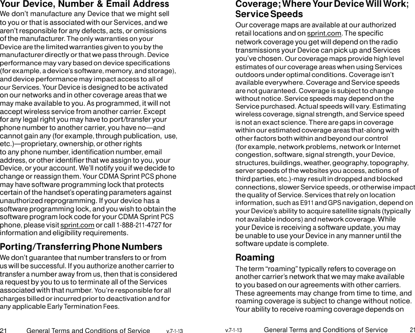 21 General Terms and Conditions of Service v.7-1-13 v.7-1-13 General Terms and Conditions of Service 21    Your Device, Number &amp; Email Address We don’t manufacture any Device that we might sell to you or that is associated with our Services, and we aren’t responsible for any defects, acts, or omissions of the manufacturer. The only warranties on your Device are the limited warranties given to you by the manufacturer directly or that we pass through. Device performance may vary based on device specifications (for example, a device’s software, memory, and storage), and device performance may impact access to all of our Services. Your Device is designed to be activated on our networks and in other coverage areas that we may make available to you. As programmed, it will not accept wireless service from another carrier. Except for any legal right you may have to port/transfer your phone number to another carrier, you have no—and cannot gain any (for example, through publication, use, etc.)—proprietary, ownership, or other rights to any phone number, identification number, email address, or other identifier that we assign to you, your Device, or your account. We’ll notify you if we decide to change or reassign them. Your CDMA Sprint PCS phone may have software programming lock that protects certain of the handset’s operating parameters against unauthorized reprogramming. If your device has a software programming lock, and you wish to obtain the software program lock code for your CDMA Sprint PCS phone, please visit sprint.com or call 1-888-211-4727 for information and eligibility requirements. Porting/Transferring Phone Numbers We don’t guarantee that number transfers to or from us will be successful. If you authorize another carrier to transfer a number away from us, then that is considered a request by you to us to terminate all of the Services associated with that number. You’re responsible for all charges billed or incurred prior to deactivation and for any applicable Early Termination Fees. Coverage; Where Your Device Will Work; Service Speeds Our coverage maps are available at our authorized retail locations and on sprint.com. The specific network coverage you get will depend on the radio transmissions your Device can pick up and Services you’ve chosen. Our coverage maps provide high level estimates of our coverage areas when using Services outdoors under optimal conditions. Coverage isn’t available everywhere. Coverage and Service speeds are not guaranteed. Coverage is subject to change without notice. Service speeds may depend on the Service purchased. Actual speeds will vary. Estimating wireless coverage, signal strength, and Service speed is not an exact science. There are gaps in coverage within our estimated coverage areas that-along with other factors both within and beyond our control (for example, network problems, network or Internet congestion, software, signal strength, your Device, structures, buildings, weather, geography, topography, server speeds of the websites you access, actions of third parties, etc.)-may result in dropped and blocked connections, slower Service speeds, or otherwise impact the quality of Service. Services that rely on location information, such as E911 and GPS navigation, depend on your Device’s ability to acquire satellite signals (typically not available indoors) and network coverage. While your Device is receiving a software update, you may be unable to use your Device in any manner until the software update is complete. Roaming The term “roaming” typically refers to coverage on another carrier’s network that we may make available to you based on our agreements with other carriers. These agreements may change from time to time, and roaming coverage is subject to change without notice. Your ability to receive roaming coverage depends on  