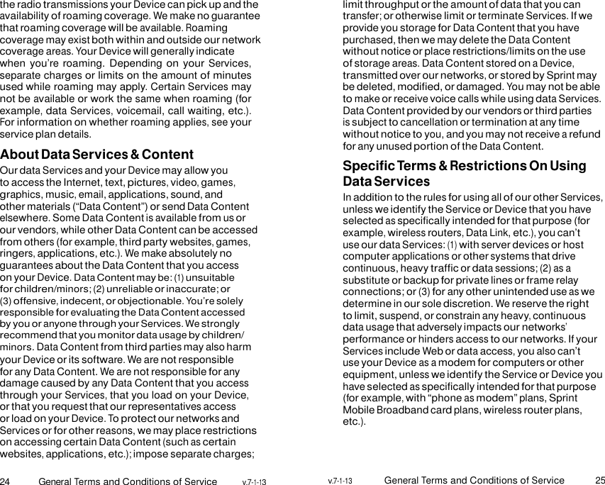 24 General Terms and Conditions of Service v.7-1-13 v.7-1-13 General Terms and Conditions of Service 25    the radio transmissions your Device can pick up and the availability of roaming coverage. We make no guarantee that roaming coverage will be available. Roaming coverage may exist both within and outside our network coverage areas. Your Device will generally indicate when you’re roaming. Depending on your Services, separate charges or limits on the amount of minutes used while roaming may apply. Certain Services may not be available or work the same when roaming (for example, data Services, voicemail, call waiting, etc.). For information on whether roaming applies, see your service plan details. About Data Services &amp; Content Our data Services and your Device may allow you to access the Internet, text, pictures, video, games, graphics, music, email, applications, sound, and other materials (“Data Content”) or send Data Content elsewhere. Some Data Content is available from us or our vendors, while other Data Content can be accessed from others (for example, third party websites, games, ringers, applications, etc.). We make absolutely no guarantees about the Data Content that you access on your Device. Data Content may be: (1) unsuitable for children/minors; (2) unreliable or inaccurate; or (3) offensive, indecent, or objectionable. You’re solely responsible for evaluating the Data Content accessed by you or anyone through your Services. We strongly recommend that you monitor data usage by children/ minors. Data Content from third parties may also harm your Device or its software. We are not responsible for any Data Content. We are not responsible for any damage caused by any Data Content that you access through your Services, that you load on your Device, or that you request that our representatives access or load on your Device. To protect our networks and Services or for other reasons, we may place restrictions on accessing certain Data Content (such as certain websites, applications, etc.); impose separate charges; limit throughput or the amount of data that you can transfer; or otherwise limit or terminate Services. If we provide you storage for Data Content that you have purchased, then we may delete the Data Content without notice or place restrictions/limits on the use of storage areas. Data Content stored on a Device, transmitted over our networks, or stored by Sprint may be deleted, modified, or damaged. You may not be able to make or receive voice calls while using data Services. Data Content provided by our vendors or third parties is subject to cancellation or termination at any time without notice to you, and you may not receive a refund for any unused portion of the Data Content. Specific Terms &amp; Restrictions On Using Data Services In addition to the rules for using all of our other Services, unless we identify the Service or Device that you have selected as specifically intended for that purpose (for example, wireless routers, Data Link, etc.), you can’t use our data Services: (1) with server devices or host computer applications or other systems that drive continuous, heavy traffic or data sessions; (2) as a substitute or backup for private lines or frame relay connections; or (3) for any other unintended use as we determine in our sole discretion. We reserve the right to limit, suspend, or constrain any heavy, continuous data usage that adversely impacts our networks’ performance or hinders access to our networks. If your Services include Web or data access, you also can’t use your Device as a modem for computers or other equipment, unless we identify the Service or Device you have selected as specifically intended for that purpose (for example, with “phone as modem” plans, Sprint Mobile Broadband card plans, wireless router plans, etc.). 