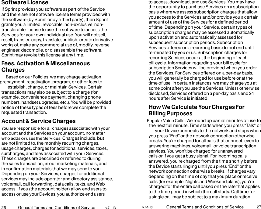 26 General Terms and Conditions of Service v.7-1-13 v.7-1-13 General Terms and Conditions of Service 27    Software License If Sprint provides you software as part of the Service and there are not software license terms provided with the software (by Sprint or by a third party), then Sprint grants you a limited, revocable, non-exclusive, non- transferable license to use the software to access the Services for your own individual use. You will not sell, resell, transfer, copy, translate, publish, create derivative works of, make any commercial use of, modify, reverse engineer, decompile, or disassemble the software. Sprint may revoke this license at any time. Fees, Activation &amp; Miscellaneous Charges Based on our Policies, we may charge activation, prepayment, reactivation, program, or other fees to establish, change, or maintain Services. Certain transactions may also be subject to a charge (for example, convenience payment, changing phone numbers, handset upgrades, etc.). You will be provided notice of these types of fees before we complete the requested transaction. Account &amp; Service Charges You are responsible for all charges associated with your account and the Services on your account, no matter who adds or uses the Services. Charges include, but are not limited to, the monthly recurring charges, usage charges, charges for additional services, taxes, surcharges, and fees associated with your Services. These charges are described or referred to during the sales transaction, in our marketing materials, and in confirmation materials that we may send to you. Depending on your Services, charges for additional services may include operator and directory assistance, voicemail, call forwarding, data calls, texts, and Web access. If you (the account holder) allow end users to access or use your Devices, you authorize end users to access, download, and use Services. You may have the opportunity to purchase Services on a subscription basis where we assess subscription charges that allow you access to the Services and/or provide you a certain amount of use of the Services for a defined period of time. Depending on your Service, certain types of subscription charges may be assessed automatically upon activation and automatically assessed for subsequent subscription periods. Subscription Services offered on a recurring basis do not end until terminated by you or us. Subscription charges for recurring Services occur at the beginning of each bill cycle. Information regarding your bill cycle for subscription Services will be provided when you order the Services. For Services offered on a per-day basis, you will generally be charged for use before or at the time of use. In certain instances, we may charge you at some point after you use the Services. Unless otherwise disclosed, Services offered on a per-day basis end 24 hours after Service is initiated. How We Calculate Your Charges For Billing Purposes Regular Voice Calls: We round up partial minutes of use to the next full minute. Time starts when you press “Talk” or your Device connects to the network and stops when you press “End” or the network connection otherwise breaks. You’re charged for all calls that connect, even to answering machines, voicemail, or voice transcription services. You won’t be charged for unanswered calls or if you get a busy signal. For incoming calls answered, you’re charged from the time shortly before the Device starts ringing until you press “End” or the network connection otherwise breaks. If charges vary depending on the time of day that you place or receive calls (for example, Nights and Weekend plans), you’re charged for the entire call based on the rate that applies to the time period in which the call starts. Call time for a single call may be subject to a maximum duration 