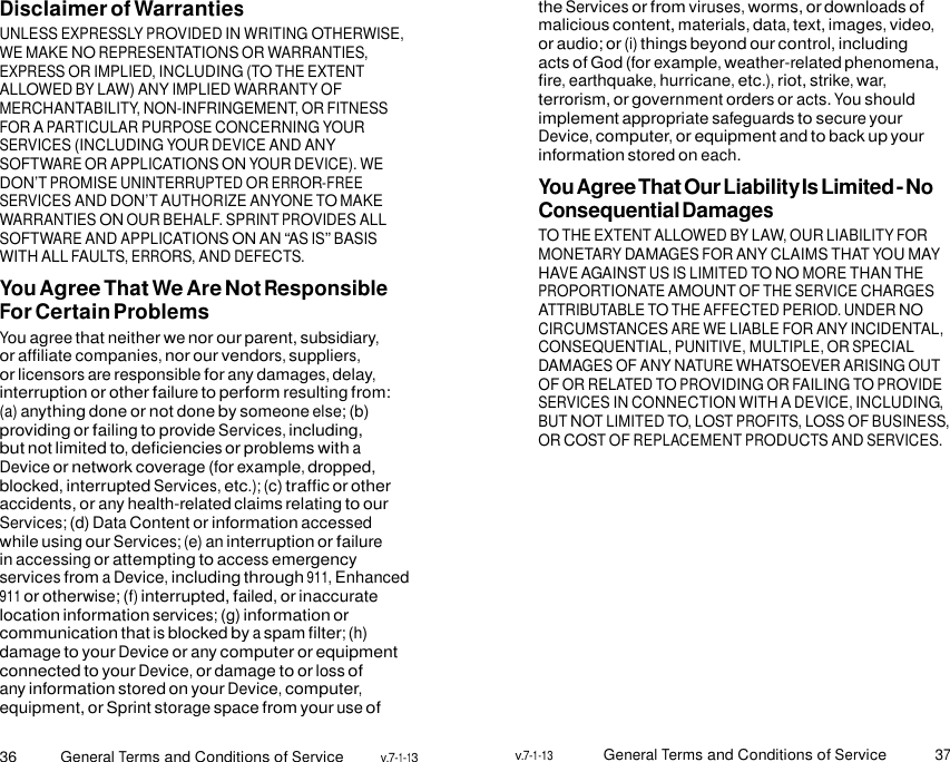 36 General Terms and Conditions of Service v.7-1-13 v.7-1-13 General Terms and Conditions of Service 37    Disclaimer of Warranties UNLESS EXPRESSLY PROVIDED IN WRITING OTHERWISE, WE MAKE NO REPRESENTATIONS OR WARRANTIES, EXPRESS OR IMPLIED, INCLUDING (TO THE EXTENT ALLOWED BY LAW) ANY IMPLIED WARRANTY OF MERCHANTABILITY, NON-INFRINGEMENT, OR FITNESS FOR A PARTICULAR PURPOSE CONCERNING YOUR SERVICES (INCLUDING YOUR DEVICE AND ANY SOFTWARE OR APPLICATIONS ON YOUR DEVICE). WE DON’T PROMISE UNINTERRUPTED OR ERROR-FREE SERVICES AND DON’T AUTHORIZE ANYONE TO MAKE WARRANTIES ON OUR BEHALF. SPRINT PROVIDES ALL SOFTWARE AND APPLICATIONS ON AN “AS IS” BASIS WITH ALL FAULTS, ERRORS, AND DEFECTS. You Agree That We Are Not Responsible For Certain Problems You agree that neither we nor our parent, subsidiary, or affiliate companies, nor our vendors, suppliers, or licensors are responsible for any damages, delay, interruption or other failure to perform resulting from: (a) anything done or not done by someone else; (b) providing or failing to provide Services, including, but not limited to, deficiencies or problems with a Device or network coverage (for example, dropped, blocked, interrupted Services, etc.); (c) traffic or other accidents, or any health-related claims relating to our Services; (d) Data Content or information accessed while using our Services; (e) an interruption or failure in accessing or attempting to access emergency services from a Device, including through 911, Enhanced 911 or otherwise; (f) interrupted, failed, or inaccurate location information services; (g) information or communication that is blocked by a spam filter; (h) damage to your Device or any computer or equipment connected to your Device, or damage to or loss of any information stored on your Device, computer, equipment, or Sprint storage space from your use of the Services or from viruses, worms, or downloads of malicious content, materials, data, text, images, video, or audio; or (i) things beyond our control, including acts of God (for example, weather-related phenomena, fire, earthquake, hurricane, etc.), riot, strike, war, terrorism, or government orders or acts. You should implement appropriate safeguards to secure your Device, computer, or equipment and to back up your information stored on each. You Agree That Our Liability Is Limited - No Consequential Damages TO THE EXTENT ALLOWED BY LAW, OUR LIABILITY FOR MONETARY DAMAGES FOR ANY CLAIMS THAT YOU MAY HAVE AGAINST US IS LIMITED TO NO MORE THAN THE PROPORTIONATE AMOUNT OF THE SERVICE CHARGES ATTRIBUTABLE TO THE AFFECTED PERIOD. UNDER NO CIRCUMSTANCES ARE WE LIABLE FOR ANY INCIDENTAL, CONSEQUENTIAL, PUNITIVE, MULTIPLE, OR SPECIAL DAMAGES OF ANY NATURE WHATSOEVER ARISING OUT OF OR RELATED TO PROVIDING OR FAILING TO PROVIDE SERVICES IN CONNECTION WITH A DEVICE, INCLUDING, BUT NOT LIMITED TO, LOST PROFITS, LOSS OF BUSINESS, OR COST OF REPLACEMENT PRODUCTS AND SERVICES. 
