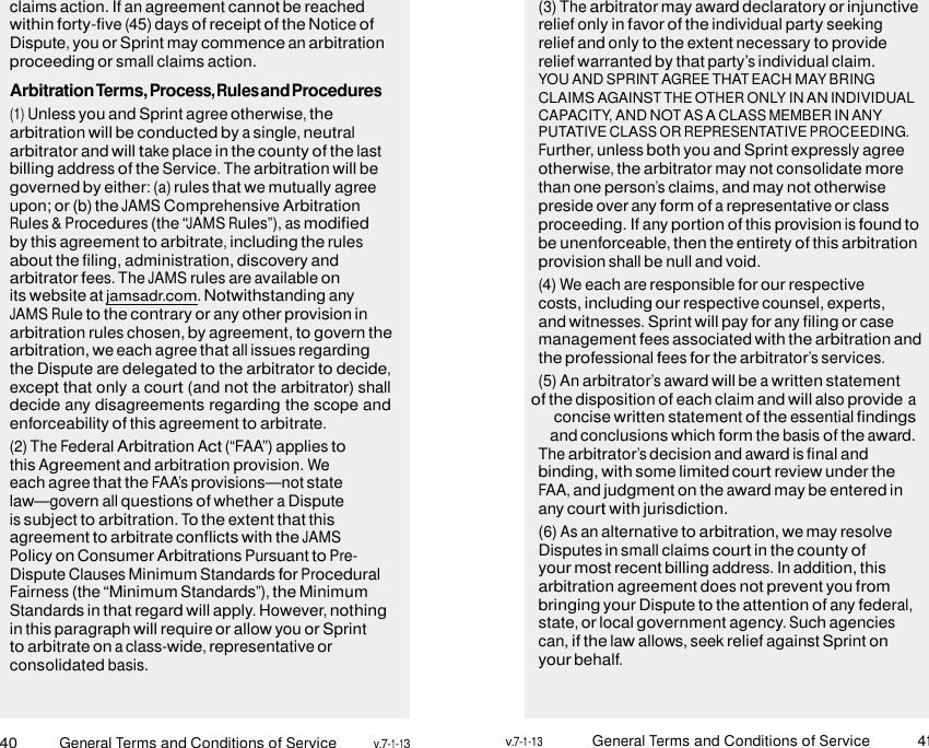40 General Terms and Conditions of Service v.7-1-13 v.7-1-13 General Terms and Conditions of Service 41    claims action. If an agreement cannot be reached within forty-five (45) days of receipt of the Notice of Dispute, you or Sprint may commence an arbitration proceeding or small claims action. ArbitrationTerms,Process,RulesandProcedures (1) Unless you and Sprint agree otherwise, the arbitration will be conducted by a single, neutral arbitrator and will take place in the county of the last billing address of the Service. The arbitration will be governed by either: (a) rules that we mutually agree upon; or (b) the JAMS Comprehensive Arbitration Rules &amp; Procedures (the “JAMS Rules”), as modified by this agreement to arbitrate, including the rules about the filing, administration, discovery and arbitrator fees. The JAMS rules are available on its website at jamsadr.com. Notwithstanding any JAMS Rule to the contrary or any other provision in arbitration rules chosen, by agreement, to govern the arbitration, we each agree that all issues regarding the Dispute are delegated to the arbitrator to decide, except that only a court (and not the arbitrator) shall decide any disagreements regarding the scope and enforceability of this agreement to arbitrate. (2) The Federal Arbitration Act (“FAA”) applies to this Agreement and arbitration provision. We each agree that the FAA’s provisions—not state law—govern all questions of whether a Dispute is subject to arbitration. To the extent that this agreement to arbitrate conflicts with the JAMS Policy on Consumer Arbitrations Pursuant to Pre- Dispute Clauses Minimum Standards for Procedural Fairness (the “Minimum Standards”), the Minimum Standards in that regard will apply. However, nothing in this paragraph will require or allow you or Sprint to arbitrate on a class-wide, representative or consolidated basis. (3) The arbitrator may award declaratory or injunctive relief only in favor of the individual party seeking relief and only to the extent necessary to provide relief warranted by that party’s individual claim. YOU AND SPRINT AGREE THAT EACH MAY BRING CLAIMS AGAINST THE OTHER ONLY IN AN INDIVIDUAL CAPACITY, AND NOT AS A CLASS MEMBER IN ANY PUTATIVE CLASS OR REPRESENTATIVE PROCEEDING. Further, unless both you and Sprint expressly agree otherwise, the arbitrator may not consolidate more than one person’s claims, and may not otherwise preside over any form of a representative or class proceeding. If any portion of this provision is found to be unenforceable, then the entirety of this arbitration provision shall be null and void. (4) We each are responsible for our respective costs, including our respective counsel, experts, and witnesses. Sprint will pay for any filing or case management fees associated with the arbitration and the professional fees for the arbitrator’s services. (5) An arbitrator’s award will be a written statement of the disposition of each claim and will also provide a concise written statement of the essential findings and conclusions which form the basis of the award. The arbitrator’s decision and award is final and binding, with some limited court review under the FAA, and judgment on the award may be entered in any court with jurisdiction. (6) As an alternative to arbitration, we may resolve Disputes in small claims court in the county of your most recent billing address. In addition, this arbitration agreement does not prevent you from bringing your Dispute to the attention of any federal, state, or local government agency. Such agencies can, if the law allows, seek relief against Sprint on your behalf. 