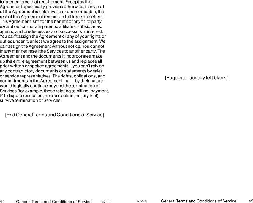 44 General Terms and Conditions of Service v.7-1-13 v.7-1-13 General Terms and Conditions of Service 45    to later enforce that requirement. Except as the Agreement specifically provides otherwise, if any part of the Agreement is held invalid or unenforceable, the rest of this Agreement remains in full force and effect. This Agreement isn’t for the benefit of any third party except our corporate parents, affiliates, subsidiaries, agents, and predecessors and successors in interest. You can’t assign the Agreement or any of your rights or duties under it, unless we agree to the assignment. We can assign the Agreement without notice. You cannot in any manner resell the Services to another party. The Agreement and the documents it incorporates make up the entire agreement between us and replaces all prior written or spoken agreements—you can’t rely on any contradictory documents or statements by sales or service representatives. The rights, obligations, and commitments in the Agreement that—by their nature— would logically continue beyond the termination of Services (for example, those relating to billing, payment, 911, dispute resolution, no class action, no jury trial) survive termination of Services.  [End General Terms and Conditions of Service]              [Page intentionally left blank.] 