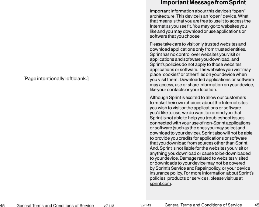 45 General Terms and Conditions of Service v.7-1-13 v.7-1-13 General Terms and Conditions of Service 45                 [Page intentionally left blank.] Important Message from Sprint Important Information about this device’s “open” architecture. This device is an “open” device. What that means is that you are free to use it to access the Internet as you see fit. You may go to websites you like and you may download or use applications or software that you choose. Please take care to visit only trusted websites and download applications only from trusted entities. Sprint has no control over websites you visit or applications and software you download, and Sprint’s policies do not apply to those websites, applications or software. The websites you visit may place “cookies” or other files on your device when you visit them. Downloaded applications or software may access, use or share information on your device, like your contacts or your location. Although Sprint is excited to allow our customers to make their own choices about the Internet sites you wish to visit or the applications or software you’d like to use, we do want to remind you that Sprint is not able to help you troubleshoot issues connected with your use of non-Sprint applications or software (such as the ones you may select and download to your device). Sprint also will not be able to provide you credits for applications or software that you download from sources other than Sprint. And, Sprint is not liable for the websites you visit or anything you download or cause to be downloaded to your device. Damage related to websites visited or downloads to your device may not be covered by Sprint’s Service and Repair policy, or your device insurance policy. For more information about Sprint’s policies, products or services, please visit us at sprint.com.    