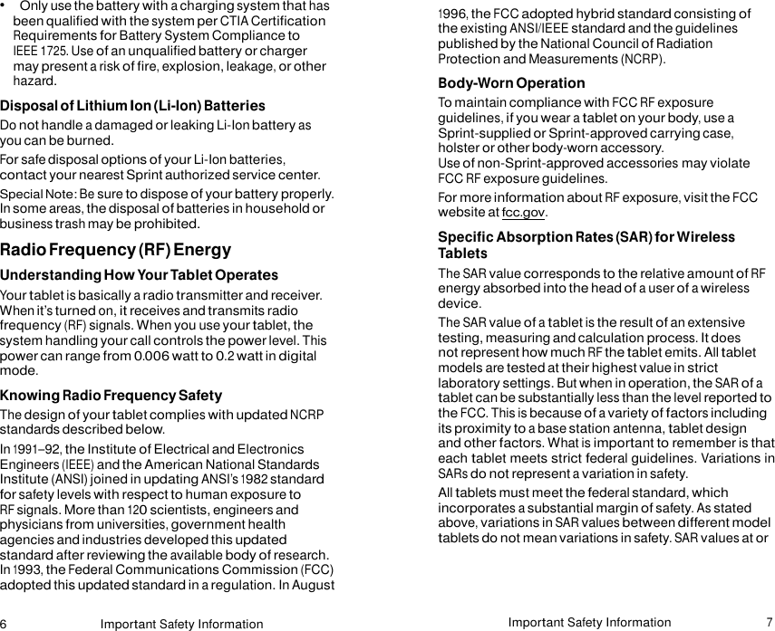 6 Important Safety Information Important Safety Information 7    •   Only use the battery with a charging system that has been qualified with the system per CTIA Certification Requirements for Battery System Compliance to IEEE 1725. Use of an unqualified battery or charger may present a risk of fire, explosion, leakage, or other hazard. Disposal of Lithium Ion (Li-Ion) Batteries Do not handle a damaged or leaking Li-Ion battery as you can be burned. For safe disposal options of your Li-Ion batteries, contact your nearest Sprint authorized service center. Special Note: Be sure to dispose of your battery properly. In some areas, the disposal of batteries in household or business trash may be prohibited. Radio Frequency (RF) Energy Understanding How Your Tablet Operates Your tablet is basically a radio transmitter and receiver. When it’s turned on, it receives and transmits radio frequency (RF) signals. When you use your tablet, the system handling your call controls the power level. This power can range from 0.006 watt to 0.2 watt in digital mode. Knowing Radio Frequency Safety The design of your tablet complies with updated NCRP standards described below. In 1991–92, the Institute of Electrical and Electronics Engineers (IEEE) and the American National Standards Institute (ANSI) joined in updating ANSI’s 1982 standard for safety levels with respect to human exposure to RF signals. More than 120 scientists, engineers and physicians from universities, government health agencies and industries developed this updated standard after reviewing the available body of research. In 1993, the Federal Communications Commission (FCC) adopted this updated standard in a regulation. In August 1996, the FCC adopted hybrid standard consisting of the existing ANSI/IEEE standard and the guidelines published by the National Council of Radiation Protection and Measurements (NCRP). Body-Worn Operation To maintain compliance with FCC RF exposure guidelines, if you wear a tablet on your body, use a Sprint-supplied or Sprint-approved carrying case, holster or other body-worn accessory.  Use of non-Sprint-approved accessories may violate FCC RF exposure guidelines. For more information about RF exposure, visit the FCC website at fcc.gov. Specific Absorption Rates (SAR) for Wireless Tablets The SAR value corresponds to the relative amount of RF energy absorbed into the head of a user of a wireless device. The SAR value of a tablet is the result of an extensive testing, measuring and calculation process. It does not represent how much RF the tablet emits. All tablet models are tested at their highest value in strict laboratory settings. But when in operation, the SAR of a tablet can be substantially less than the level reported to the FCC. This is because of a variety of factors including its proximity to a base station antenna, tablet design and other factors. What is important to remember is that each tablet meets strict federal guidelines. Variations in SARs do not represent a variation in safety. All tablets must meet the federal standard, which incorporates a substantial margin of safety. As stated above, variations in SAR values between different model tablets do not mean variations in safety. SAR values at or 