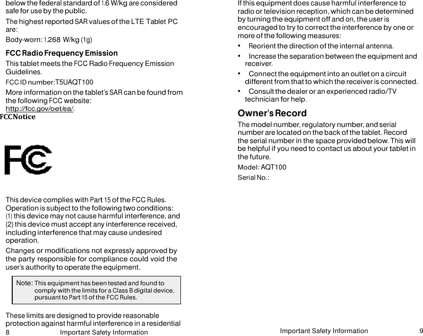 8 Important Safety Information Important Safety Information 9    below the federal standard of 1.6 W/kg are considered safe for use by the public. The highest reported SAR values of the LTE Tablet PC are: Body-worn: 1.268 W/kg (1g) FCC Radio Frequency Emission This tablet meets the FCC Radio Frequency Emission Guidelines. FCC ID number:T5UAQT100 More information on the tablet’s SAR can be found from the following FCC website: http://fcc.gov/oet/ea/. FCC Notice   This device complies with Part 15 of the FCC Rules. Operation is subject to the following two conditions: (1) this device may not cause harmful interference, and (2) this device must accept any interference received, including interference that may cause undesired operation. Changes or modifications not expressly approved by the party responsible for compliance could void the user’s authority to operate the equipment. If this equipment does cause harmful interference to radio or television reception, which can be determined by turning the equipment off and on, the user is encouraged to try to correct the interference by one or more of the following measures: •   Reorient the direction of the internal antenna. •   Increase the separation between the equipment and receiver. •   Connect the equipment into an outlet on a circuit different from that to which the receiver is connected. •   Consult the dealer or an experienced radio/TV technician for help. Owner’s Record The model number, regulatory number, and serial number are located on the back of the tablet. Record the serial number in the space provided below. This will be helpful if you need to contact us about your tablet in the future. Model: AQT100 Serial No.:  Note: This equipment has been tested and found to comply with the limits for a Class B digital device, pursuant to Part 15 of the FCC Rules.  These limits are designed to provide reasonable protection against harmful interference in a residential 