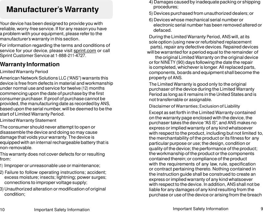 10 Important Safety Information Important Safety Information 9     Manufacturer’s Warranty  Your device has been designed to provide you with reliable, worry-free service. If for any reason you have a problem with your equipment, please refer to the manufacturer’s warranty in this section. For information regarding the terms and conditions of service for your device, please visit sprint.com or call Sprint Customer Service at 1-888-211-4727. Warranty Information Limited Warranty Period American Network Solutions LLC (“ANS”) warrants this device is free from defects in material and workmanship under normal use and service for twelve (12) months commencing upon the date of purchase by the first consumer purchaser. If proof of purchase cannot be provided, the manufacturing date as recorded by ANS, based upon the serial number, will be deemed to be the start of Limited Warranty Period. Limited Warranty Statement The consumer should never attempt to open or disassemble the device and doing so may cause damage that voids your warranty. The device is equipped with an internal rechargeable battery that is non-removable. This warranty does not cover defects for or resulting from: 1) Improper or unreasonable use or maintenance; 2) Failure to follow operating instructions; accident; excess moisture; insects; lightning; power surges; connections to improper voltage supply; 3) Unauthorized alteration or modification of original condition; 4) Damages caused by inadequate packing or shipping procedures; 5) Devices purchased from unauthorized dealers; or 6) Devices whose mechanical serial number or electronic serial number has been removed altered or defaced. During the Limited Warranty Period, ANS will, at its sole option (using new or refurbished replacement parts), repair any defective devices. Repaired devices will be warranted for a period equal to the remainder of the original Limited Warranty on the original device or for NINETY (90) days following the date the repair is completed, whichever is longer. All replaced parts, components, boards and equipment shall become the property of ANS. The Limited Warranty is good only to the original purchaser of the device during the Limited Warranty Period as long as it remains in the United States and is not transferrable or assignable. Disclaimer of Warranties; Exclusion of Liability Except as set forth in the Limited Warranty contained on the warranty page enclosed with the device, the purchaser takes the device “AS IS”, and ANS makes no express or implied warranty of any kind whatsoever with respect to the product, including but not limited to, the merchantability of the product or its fitness for any particular purpose or use; the design, condition or quality of the device; the performance of the product; the workmanship of the product or the components contained therein; or compliance of the product with the requirements of any law, rule, specification or contract pertaining thereto. Nothing contained in the instruction guide shall be construed to create an express or implied warranty of any kind whatsoever with respect to the device. In addition, ANS shall not be liable for any damages of any kind resulting from the purchase or use of the device or arising from the breach  