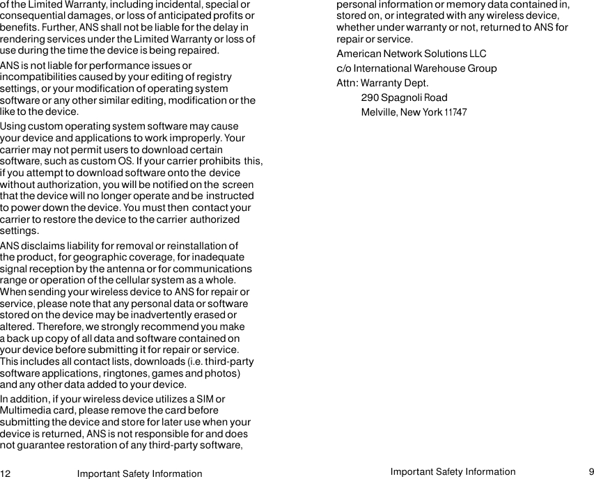 12 Important Safety Information Important Safety Information 9    of the Limited Warranty, including incidental, special or consequential damages, or loss of anticipated profits or benefits. Further, ANS shall not be liable for the delay in rendering services under the Limited Warranty or loss of use during the time the device is being repaired. ANS is not liable for performance issues or incompatibilities caused by your editing of registry settings, or your modification of operating system software or any other similar editing, modification or the like to the device. Using custom operating system software may cause your device and applications to work improperly. Your carrier may not permit users to download certain software, such as custom OS. If your carrier prohibits this, if you attempt to download software onto the device without authorization, you will be notified on the screen that the device will no longer operate and be instructed to power down the device. You must then contact your carrier to restore the device to the carrier authorized settings. ANS disclaims liability for removal or reinstallation of the product, for geographic coverage, for inadequate signal reception by the antenna or for communications range or operation of the cellular system as a whole. When sending your wireless device to ANS for repair or service, please note that any personal data or software stored on the device may be inadvertently erased or altered. Therefore, we strongly recommend you make a back up copy of all data and software contained on your device before submitting it for repair or service. This includes all contact lists, downloads (i.e. third-party software applications, ringtones, games and photos) and any other data added to your device. In addition, if your wireless device utilizes a SIM or Multimedia card, please remove the card before submitting the device and store for later use when your device is returned, ANS is not responsible for and does not guarantee restoration of any third-party software, personal information or memory data contained in, stored on, or integrated with any wireless device, whether under warranty or not, returned to ANS for repair or service. American Network Solutions LLC c/o International Warehouse Group Attn: Warranty Dept. 290 Spagnoli Road Melville, New York 11747  