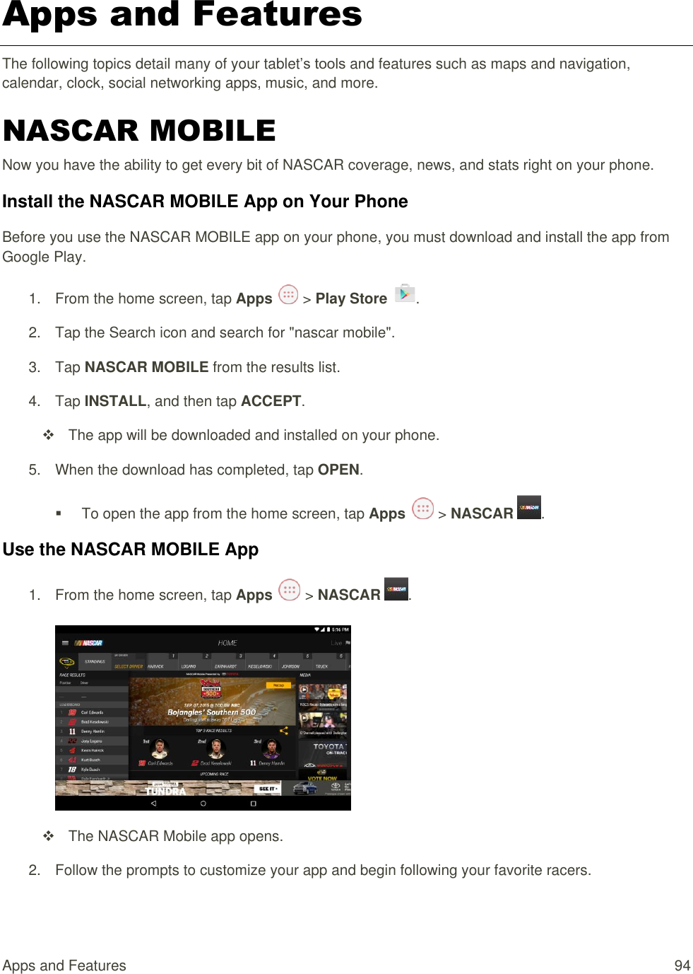 Apps and Features  94 Apps and Features The following topics detail many of your tablet’s tools and features such as maps and navigation, calendar, clock, social networking apps, music, and more. NASCAR MOBILE Now you have the ability to get every bit of NASCAR coverage, news, and stats right on your phone. Install the NASCAR MOBILE App on Your Phone Before you use the NASCAR MOBILE app on your phone, you must download and install the app from Google Play. 1.  From the home screen, tap Apps   &gt; Play Store  .  2.  Tap the Search icon and search for &quot;nascar mobile&quot;. 3.  Tap NASCAR MOBILE from the results list. 4.  Tap INSTALL, and then tap ACCEPT.   The app will be downloaded and installed on your phone. 5.  When the download has completed, tap OPEN.    To open the app from the home screen, tap Apps   &gt; NASCAR  . Use the NASCAR MOBILE App 1.  From the home screen, tap Apps   &gt; NASCAR  .      The NASCAR Mobile app opens. 2.  Follow the prompts to customize your app and begin following your favorite racers. 