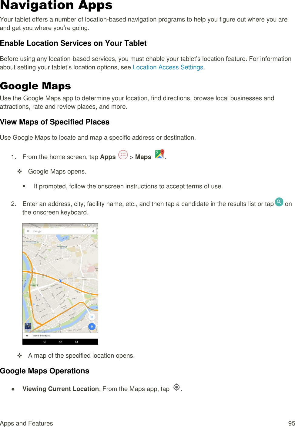 Apps and Features  95 Navigation Apps Your tablet offers a number of location-based navigation programs to help you figure out where you are and get you where you’re going. Enable Location Services on Your Tablet Before using any location-based services, you must enable your tablet’s location feature. For information about setting your tablet’s location options, see Location Access Settings.  Google Maps Use the Google Maps app to determine your location, find directions, browse local businesses and attractions, rate and review places, and more.  View Maps of Specified Places Use Google Maps to locate and map a specific address or destination. 1.  From the home screen, tap Apps   &gt; Maps  .   Google Maps opens.   If prompted, follow the onscreen instructions to accept terms of use. 2.  Enter an address, city, facility name, etc., and then tap a candidate in the results list or tap  on the onscreen keyboard.    A map of the specified location opens. Google Maps Operations ● Viewing Current Location: From the Maps app, tap  . 